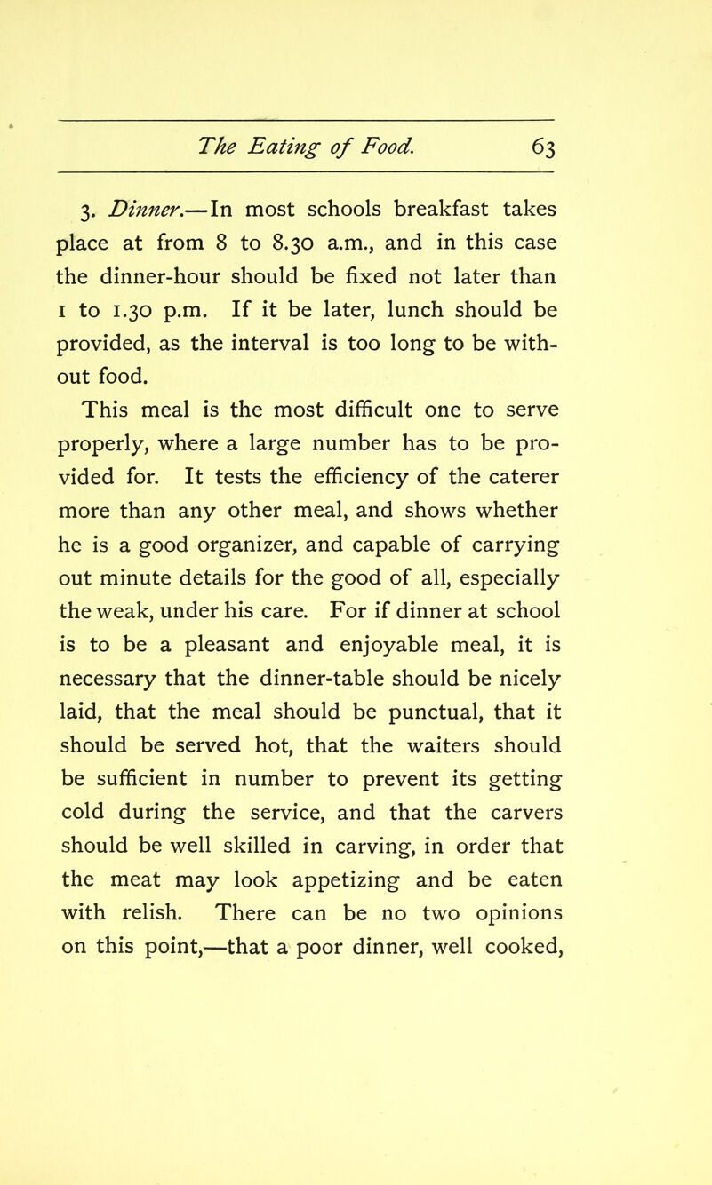 3. Dinner.—In most schools breakfast takes place at from 8 to 8.30 a.m., and in this case the dinner-hour should be fixed not later than I to 1.30 p.m. If it be later, lunch should be provided, as the interval is too long to be with- out food. This meal is the most difficult one to serve properly, where a large number has to be pro- vided for. It tests the efficiency of the caterer more than any other meal, and shows whether he is a good organizer, and capable of carrying out minute details for the good of all, especially the weak, under his care. For if dinner at school is to be a pleasant and enjoyable meal, it is necessary that the dinner-table should be nicely laid, that the meal should be punctual, that it should be served hot, that the waiters should be sufficient in number to prevent its getting cold during the service, and that the carvers should be well skilled in carving, in order that the meat may look appetizing and be eaten with relish. There can be no two opinions on this point,—that a poor dinner, well cooked.