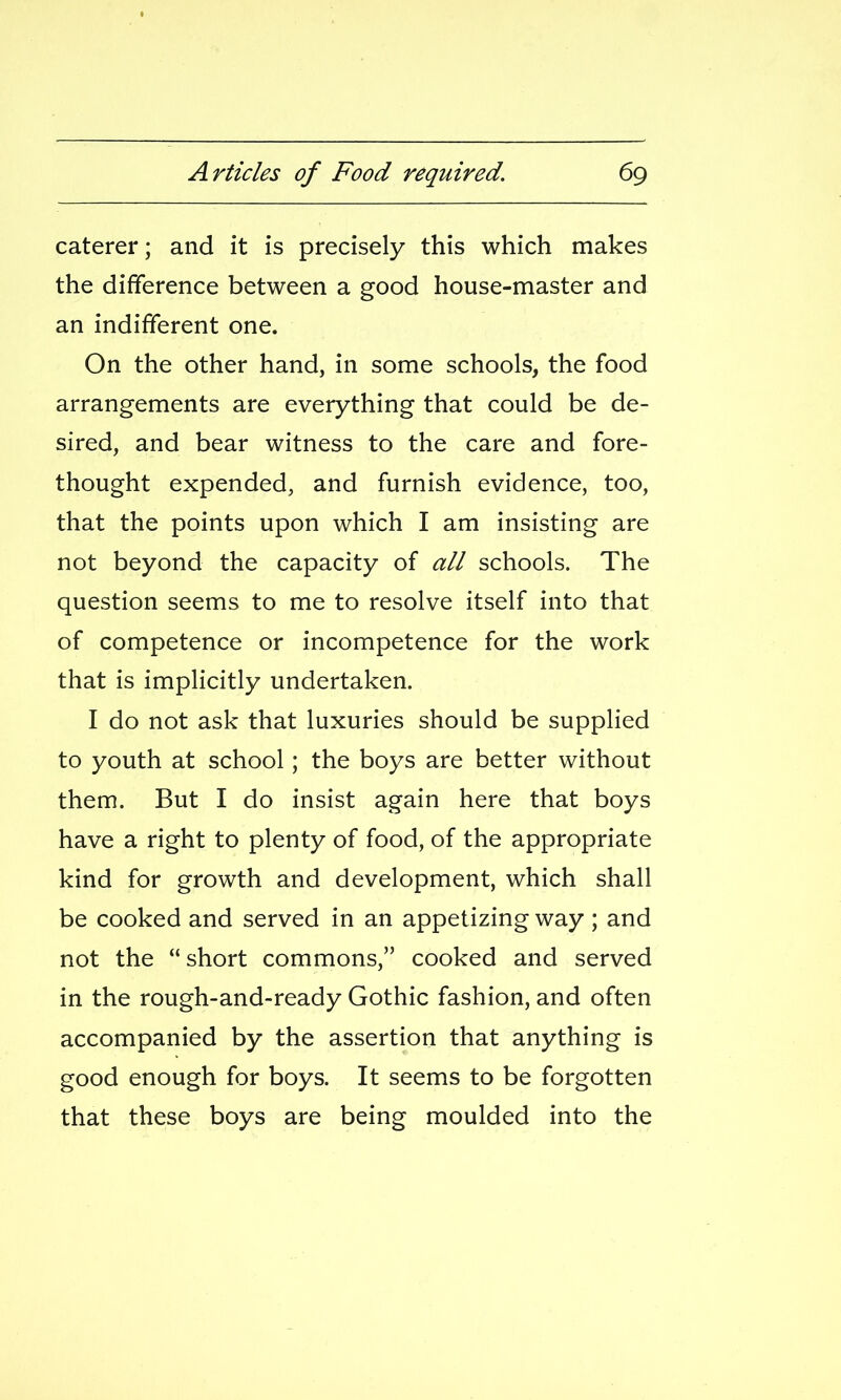 caterer; and it is precisely this which makes the difference between a good house-master and an indifferent one. On the other hand, in some schools, the food arrangements are everything that could be de- sired, and bear witness to the care and fore- thought expended, and furnish evidence, too, that the points upon which I am insisting are not beyond the capacity of all schools. The question seems to me to resolve itself into that of competence or incompetence for the work that is implicitly undertaken. I do not ask that luxuries should be supplied to youth at school; the boys are better without them. But I do insist again here that boys have a right to plenty of food, of the appropriate kind for growth and development, which shall be cooked and served in an appetizing way ; and not the short commons, cooked and served in the rough-and-ready Gothic fashion, and often accompanied by the assertion that anything is good enough for boys. It seems to be forgotten that these boys are being moulded into the