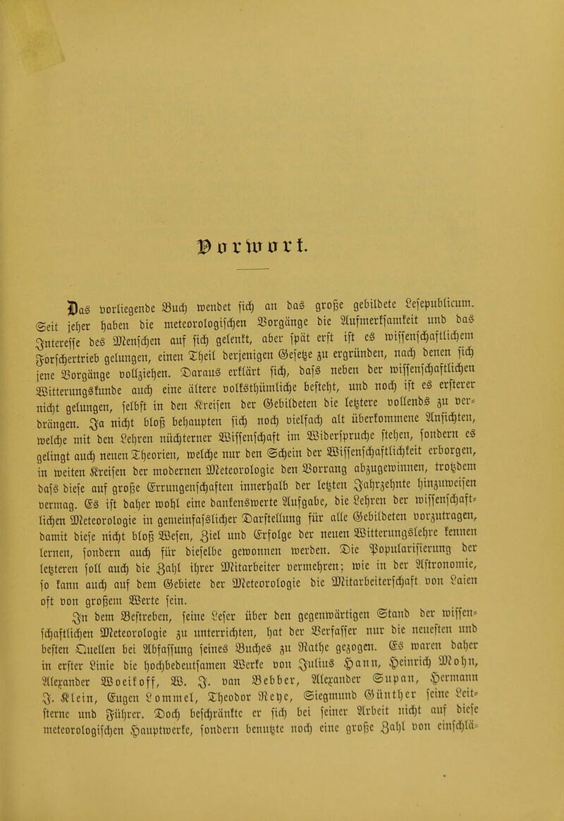 © 0 r 0 r t. Söag öorliegenbe «ud) aenbet an ba0 gro^e gebilbete SefepubUcum. (Seit iefier {)aben bte meteorologiid)en SSorgänge bie 2tu[merffamfeit unb ba§ ^tereffe beä 2Kenid)en auf fid) gelenft, ober fpät erft ift e§ luiffenftfiaftUcfiem g^orfdiertrieb gelungen, einen Zt)di berienigen ©efelje ju ergrünben, mä) benen ftd) iene 25orgänge t)oüäiet)en. ^Darauä erftärt ficf), baf§ neben ber tt)iffen[(i)aftUd)en SBitterungSfunbe autfi eine ältere ooIf§tf)ümttcJ)e befielt, unb notJ) ift eg crfterer niä)t gelungen, felbft in ben Greifen ber ©ebitbeten bie lefetere üoüenbS gu öcr= brängen. nict)t blo§ befiaupten fiä) noct) btelfad) alt überfommene Slnfic^ten, iDeId)e mit ben Setiren nüc£)terncr SBiffenfc^aft im Söiberfprudje fteljen, fonbern e§ gelingt aucf) neuen Sfieorien, ttelcf)e nur ben ®(J)ein ber SBiMcJiaftüdjfeit erborgen, in ttjeiten ^vd\m ber mobernen 2}ieteoroIogie ben 2?orrang abgugeirinnen, tro^bem baf§ biefe auf große errungenfä)aften innertiatb ber letzten Öaf)räef)nte (jinäumeifen oermag. ift baf)er rooU eine banfenStrerte Slufgobe, bie ?ef)ren ber miffenfdjaft» lidien QJieteorologie in gemeinfaf§Iid)er IDarfteflung für aße ©ebilbeten ooräutragen, bamit bieje ntd)t bloß SBefen, ßiel unb ©rfolge ber neuen SBitterungälefire fenncn tcrnen, fonbern oud) für biefelbe gewonnen werben. 2:)ie ^opularifierung ber te^teren foU auc^ bie 3al)I it)rer 2)Zitarbeiter tiermet)ren; wie in ber Slftronomie, fo fann aud) auf bem ©ebiete ber aJieteorotogie bie aßitarbeiterfd)aft oon Soien oft oon großem SBerte fein. ^n bem 33eftreben, feine Sefer über ben gegenwärtigen ©tonb ber wiffen-- fd)afttid)cn aJieteorotogie ju unterrichten, t)at ber SScrfaffer nur bie ncncftcn unb beften Queüen bei 5ttbfaffung feineg Sud)eS gu 9tat{)e gebogen. ®3 waren bat)cr in erfter Sinie bie t)od)bebeutfamen SBerfc oon ^utiuS $ann, |)einrid) 33?oI)U, Sttefanber SGßoeifoff, 3B. ^. bau SBebber, 2llcj:aubcr ©upan, ^ermann ^lein, engen Sommel, St)eobor Ülelje, (Siegmunb ®üutl)er feine Seit* fterne unb pt)rer. ®od) befd)ränftc er fid) bei feiner 2lrbcit nid)t ouf bicfe mcteorologifd)en |)auptwerfe, fonbern bcnul^te nod) eine große 3al)t non cinfdjtä:^