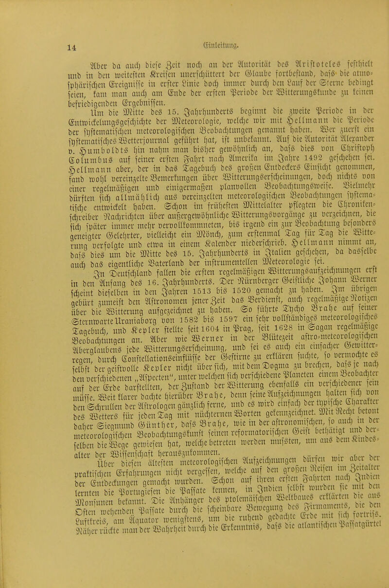 Slbcr ba aud) bicfe 3cit nod) an bcr Slutoritiü bc^ Striftotcleg fcft()iclt unb in ben ireiteftcu Greifen unerfd)üttcrt bev ©laubc fortbcftanb, bqg bie Qtino= fpl)ärifd)en ©rcigniifc in erftcr Sinic hod) immer burd) ben i'auf bcr ©lerne bebingt feien, fam man and) am Snbe ber crften ^eriobe ber Sßitternngätnnbe feinen befri'ebigenben ©rgcbniften. Ilm bie Wxttc be§ 15. ^atir^unbertg beginnt bie jtoeite ^eriobe in ber (Sntoicfelung§gefd}id)te ber 3Jteteoro(ogie, ireldje mir mit ^cümann bie ^^eriobe ber ft)ftcmatifd)en meteorologifdjen 33eobQd]tungen genannt {)abcn. 3Ber ,^uerit ein inftematifdieSSBetterjonrnal geführt f)at, ift unbefannt. Stuf bie ätutorität ^((ejranber t) ^)umbolbt§ I)in nal)m man bi^Ijer gemöijnüdi an, bafä bie§ üon St)riftop^ Solumbuä auf feiner erften 3^ai)rt nad) Stmcrifa im ^a{)re 1492 gefd)e^en fei. Weltmann aber, ber in baä Xagebud) bcg großen ©ntbecferä @infid)t genommen, fanb ml}i oereingeite 93emer!ungen über 9Bitterunggerfd)einungen, bod) nid)t§ oon einer regeünöjsigen unb einigermafaen planöoilen 93eobad}tunggiveife. 3SieImel)r bürften fid) allmäliad) ouä üereinjelten meteorologifd^en 33eobad)tnngen fl)ftema= tifdie entrcicfelt {)aben. ©d)on im früt]eften SD^ittelalter pflegten bie Qi^vomkiy fdireiber i)lad)rid)ten über anj3ergetDÖf)nlid)c SBitterungSöorgänge gu oer^eit^nen, bie fidi fpöter immer metir berüoütommneten, bis irgenb ein sur Seobaditung befonberg geneigter @ete()rter, Dieüeid)t ein DJBnd), jum erftenmat Sag für Sag bte 2Bitte= rung oerfolgte unb etwa in einem Äalenber nieberfd)rieb. |)enmann nimmt an, bafS bieg um bie DJiitte be§ 15. ^a^ri)unbert§ in Italien gefdjel)en, bo bagfelbe aud) baä eigenttid)e 93atertanb ber inftrumenteüen SDieteorotogie fei. ^n '^Dentfdilanb fallen bie erften regelmäßigen SBitterunggaufseid)nungen erft in ben SInfang beä 16. ^a^r^unbertg. ©er ^^^ürnberger ®ei)tttd)e ^oi^mm Söerner fdieint biefelben in ben ^al)ren 1513 biä 1520 gemad)t gu I)aben. ^m übrigen aebürt ^umeift ben Slftronomen jener ßeit baä 95erbienft, aud) regcündBige ^lottjen über bie Witterung aufgegeid)net gu I)aben. ®o fül)rte St)^o Sra^e auT lemer ©ternmartcUranioborg oon 1582 big 1597 ein fef)r Doültänbig,cg meteDrologi]d)cg Saaebud), unb Wepler fteüte feit 1604 in ^rag, feit 1628 in ©agan regeünaßige 33eoba(^tungen an. 2lber wie SBerner in ber SBrntejeit aitro^meteoro ogiij^ien m-iergtaubeng iebe Sitterunggerfd)einung, unb fei eg aud) ein einTad)er ®emitter= regen, burd) eonfteüationSeinftüffe ber ©eftirne gu erftären fud)te fo oerniod)te eö felbft bergeiftooüe Wepler nid)t über fid), mitbem!^ognia gu bred)en, nad) ben Derfd)ieb nen „Slfpecten, unter meld)en fid) oerf^iebene ^ aneten emem 5beobad)tci auf b @rbe bai^ teilten, be'rBuftanb ber Söitterung ebenraüg em «eri^te ena- lein n4e ^eit flarer baä)te hierüber SB rat) e, benn feine 2lufäeid)nungen 1) alten td) oon ben @d,ruüen ber Slftrologen gänslid) ferne, unb eä ^^^^'V^^^! ^'rSIvltpf^ifo^^^^^^ bcg S tterg für iebenSag mit nüd)ternen SBorten getenngeid)net. 9Jut 9ved)t f etont baberliegmunb ®üntl)er, bafg Sral)e, me in ber aftronomifä)en fo aud) m ber met rM gTd)en leobad)tunggfunft feinen reformatorifd)en ©eift betOattgt un ber. ?elbm bielßege gemiefen Vt, metd)e betreten merben mufften, um aug bemÄmbe.^ iittcr ber 2Sii'fenfd)aft tierauSgutommen. ^„ . , , übef ef n älteften meteorotogifdjen 3tufäeid)nungen bieten «ir abc b uraftifrn ®rfal)rungcn nid)t oergeffen, tueld)e auf ben grofsen Üieiien nn^atdtei bercffirfunaeV ä^^^^^ liurben. ®d)on auf il)ren erften galirten nad) Qnbicn ernta Me l^o\ uSi bte^ ^ fcnnen, in ^nbicn fetbft imirben jie mit ben JJJ Snen befannt. ®ie Stnjänger ptotcmäifd)en SBeltbaiieg erttartcn b.e aiS S metn^^^^^^^ brd) bie fd)einbare 93en)egnng beö jyirmamentg, bie ben Mt e r Sritqu t v iDenigÄcng, um bie ru^enb gebad)te ®rbe mit lf) jortni^. I rädte ma ber 58al)r^^ burd) bie (Srfenntnig, bafg bie atlant.fd)en %^iiiat9urtel