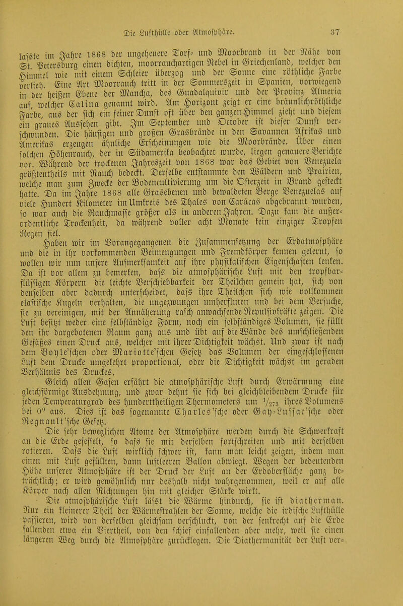 lotste im ffii^rc 1868 bcr ungeheuere Zoxf- unb äJJoorln-nub in bcr mi)c Don ©t l^etcrSburg einen bidjteu, uioon-nud)arti9cn ^cbd in ®ricd)enlnub, luetdjcr ben .'oiuimcl iwie mit einem ©d)Icicr übcrjoo unb bcr ©onue eine röt()(id)c g-arbe wcrlicl) Sine 5(rt ä)ioorraud) tritt in ber ©ommerSseit in ©pnnicn, üorwicgcnb in bcr (jeijsen ©bcnc bcr 9)iand)a, be^ ©uabalqniuir unb bcr ^rotting Sdmeria auf n)cld)cr ßalina genannt iuirb. 9tm .f)ori3ont geigt er eine bräuntid)rütl)lid)e ?yarbc, ang bcr ftd) ein feiner ®unft oft über ben ganäen|)imme{ 3ie()t unb biefem ein graues 3(niafe()cn gibt, ©eptember unb Dctober ift biefer '^m^t oer* fianinbcn. ®ic t)äufigen unb großen ©raSbränbc in ben ©abannen SlfrifaS unb 3lmcrifa§ ersengen äljnlidjc ©rfdjcinungcn toie bie 9)ioorbränbc. Uber einen iold)cn ööl)enraud), bcr in ©übamerifa bcobad)tet n^urbe, liegen genauere 93erid)te Dor. Sßäfjrcnb ber trodenen :^oI)re§3eit öon 1868 ttjar baS ©ebiet üon 33cnc3uela grö{3tcnt()cit§ mit 9?aud) bebecft. ©erfelbe entflammte ben Söälbern unb ^rairien, lueldjc man jum ^mede bcr 93obencuÜiüierung um bie Dftcrscit in SBranb geftedt hotte. ®o int ^al)re 1868 alle ©raSebenen unb bemalbeten 33ergc iBenegnetag auf üiete ^nubert ^'itometer imUmfreiä be§ Xl)ak§ üon Caracas obgebronnt mürben, fo mor oud) bie Dtoudjmaffe größer als in onberen :Öohren. ^Dagu fom bie außer» orbentlic^e £rodenl)eit, ba mä()renb üoÜer ac^t SKonate fein cingiger Stopfen Üiegcn fiel. ^oben mir im 95orangegangenen bie ßufammenfefeung bcr (Srbatmofp()äre unb bie in il)r borfommenben ^Beimengungen unb g^rembförper fennen gelernt, fo motten mir nun unfere lufmerffomfeit auf i^re pl)l)fifatifd)en (Sigenfdjoften lenfen. ÜDo ift oor aüem gu bemerfen, bofS bie atmofpt)ärifd)e Suft mit ben tropfbar» ftüffigen ^lirpern bie leidjte 5Berfd)iebbarfeit ber gemein t)cit, fid} uon benfelben ober baburd) unterfd}cibet, bofS il)re 2:f)eild)cn fid) mic öoUfommen eloftifdjc ^fugetn öerl)oIten, bie ungegmungen umherflutcn unb bei bem 83erfnd}e, fie gu oercinigen, mit ber 2Innö(}erung rafd) onmadjfenbeSftepulfiüfröftc geigen. T)k !i?uft befil^t meber eine felbftänbige g^orm, noch ein felbftönbigeS 33otumcn, fie füüt ben ihr borgebotenen D^amu gong auS unb übt oufbieSäube beS umfdjiiefjcnben ©cfäßeS einen ®rud ouS, meldjcr mit ihrer !Did)tigfett mädjSt. Unb gmor ift nad) bem 33ot}Ie'f(^cn ober a)2ariotte'fd)en ®efc^ boS S3olumcn ber eingcfdjioffcncn Suft bem ®rude umget'chrt proportional, ober bie J)id)tigfcit mäd)St im geroben SBerhältniS beS ©rudeS. ©leid) otlen ®ofen erfährt bie otmofphärifd)e Suft burd) ©rmörmung eine gtcid)förmige SluSbehnung, unb gmar behut fie fid) bei g(eid)bl'eibcnbeni !Ä)rndc für jeben S;empcraturgrab beS hunbcrtthetligcn S^hermometerS um V273 ih^'^Sä^otumenS bei 0» aus. ®ie§ ift ba§ fogenannte (S.\]avU§'\ä)z ober ®ol)^i*uffoc'fd)e ober 9Ugnautt'fd)e ©efelj. ®ie fehr bemegtidjcn Sltome ber 2ltmofphäre merben burd) bie ©d)mcrfraft an bie dSrbe gcfeffelt, fo bofS fie mit berfclbcn fortfdjrcitcn unb mit bcrfclbcn rotieren. ®af§ bie Suft mirftid) fdjmer ift, tonn nuiu Ieid)t geigen, inbem mau einen mit £'uft gcfütltcn, bann lufttccren 93a{lon abmicgt. Segen ber hcbcntcnbcu .piihe unferer 9(tmofphäre ift bcr S)rnd bcr Suft an bcr ©rbobcrflödjc gong be< träd)ttid); er mirb gcmöhntid) nur bcShflfb nid)t mohrgcnonnncn, mcil er onf oHc Körper nod) aüen 9lid)tungen hin mit gtcidjcr ©tiirfc mirft. ®ie atmofphärifd)e Juft läfst bic SBörmc hi'ii'iii'ft)' [ic ift biothcrmon. Diur ein Heinerer bcr SBörmcftrohtcu bcr ©onne, mctrhc bie irbifd)c ^^nftbiille paffieren, mirb non berfelbcn glcichfam ucrfdjtndt, oon bcr fcnf'rcdjt auf bie G«-rbc fodenbcn ctmo ein 3.ncrtheit, üon ben fd)icf cinfaheubcn ober mehr, mcil fie einen längeren 2Beg burd) bic ^ttmofphärc gurücHcgen. ^ie !©iothcrmanität ber ?uft ner»