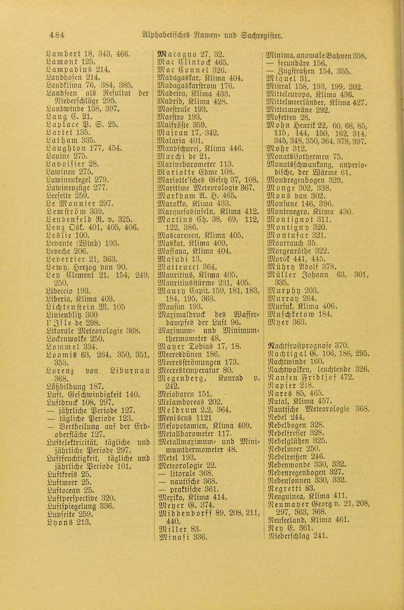 Sambert 18, 343, 466. ßamont 125. SampnbiuS 214. i^anbl)ofcit 214. Sanbfliiiia 76, 384, 385. üanbfeen al§ Diefuttat ber 9tieberfd}läfle 295. ßanbtoinbc 158, 397. Sang S. 21. Snplace Sß. ©. 25. ßartet 135. «atfjam 335. SauflI)tDU 177, 454. ßauine 275. Saooifier 28. Salinen 275. SatDiueiifegel 279. Satoinenäüge 277. ßeefeite 259. Se abonnier 297. ßemftroin 339. Senbenfelb 3^. b. 325. Seil3 D§f. 401, 405, 406. SeSlie 100. Sebante (2Binb) 193. 2mi)t 206. Seüerrier 21, 363. SelDt), §er3Dg bon 90. ßet) (Slement 21, 154, 249, 250. ßibeccio 193. ßiberta, tlima 403. ßidjtenftetn m. 105 Stnienbli^ 300 I'Sfle be 298. ßitorale S/Jeteorologie 368. ßo(fenlBDlJe 250. ßommel 334. ßDomiS 63, 264, 350, 351, 353. ßoreng bon Siburnau 368. ßopilbung 187. ßuft, ©efditDinbtgfeit 140. ßiiftbruce 108, 297. — iä^rlid^e $PeriDbe 127. — täglidie 5ßeriobe 123. — SJertfieiluna auf ber ®rb= oberflädöe 127. ßufteleftricität, täglidfte unb jätjrlicfie §)Seriobe 297. ßuftfeiid)tigfeit, täglidie unb jäbrlid^e ^ßeriobe 101. ßuftfret§ 25. ßuftmeer 25. ßuftDcean 25. ßuftberfj)ectibe 320. ßuftfbiegelung 336. ßubfeite 259. ßt)Dn§ 213. aJlacagno 27, 32. Wlac eiiutocE 465. Wlac (Sonnel 326. MabagaSlar, mima 404. aJinbaga§farftrom 176. DJlabeira, mima 433. ajJabrtb, mima 428. aJJaeftrale 193. 2) Jaeftro 193. Sßatfröfte 359. 2}iatran 17, 342. DJialaria 401. ÜJianbfcfiuret, mima 446. mavi)i be 21. ü)tarinebarometer 113. ÜRariotte @bme 108. 9Jiartotte'fd)eg ©efcfe 37, 108. 93iarittine aJleteorologte 367. 3) iarft)am 21. 465. maxotto, mima 433. 3)farquefa§infeln, mima 412. a«arttn§ 6^. 38, 69, 112, 122, 386. 2)la§carenen, mima 405. ma^t, mima 409. ajJaffaua, mima 404. 3«afnbt 13. anatteucci 364. aKauritiuS, SÜnta 405. 2}iaurittu§ftürme 231, 405. maiix^) Sa)3it.l59,181,183, 184, 195, 368. maü\im 193. aJlaEtmalbrucE be§ aiBaffer= bambfe§ ber ßuft 96. 9J}aEtmum= unb 9Ktntmum= tl)ermometer 48. matjtv Dobias 17, 18. a)leere8bünen 186. aJteereSftrömungen 173. 2FJeere§tem^3eratur 80. 5D2egenberg, ^onrab b. 242. ajieiobaren 151. 3«eIambDrea§ 202. äJklbrum 2.2, 364. 3«em§cu§ 1121 a^efopotamien, SIhna 409. aJletaUbarometer 117. aJietaIImaEtmum= unb aJltni= mumtbermometer 48. aJletel 193. aKeteoroIogie 22. — litorale 368. — nautifd^e 368. — prattijcbe 361. mmto, mima 414. allerer ®. 374. a/tibbenborff 89, 208, 211, 440. ajliller 83. mina\i 336. aJlinima, anomale SSa^nen 358. — fecnnbäre 156. — Siiflftrafeen 154, 355. aWiquel 31. aJJiftrat 158, 193, 199, 202. aratteleuroba, mima 436. aJJittelmeerlänber, aitma 427. ajtittelnioränc 292. aJlofetteu 28. mol)n ^enril 22, 60, 68, 85, 115, 144, 150, 162, 314, 345, 348, 350,364, 378,397. aJiofir 312. aJtonat§tfotf)ermen 75. aJlDuatäfctitoanlung, unperto^ bifdöe, ber SBärme 61. aRonbregenbogen 329. aJlonge 302, 338. aJlonS ban 302. aßonfune 146, 396. aJJontenegro, mima 430. ailontignot 311. ariontign^ 320. 2)iDntufar 321. aKoorraui^ 35. a)lorgenrötI}e 322. mxöt 441, 445. mü^Tt) Slbolf 378. ajlüller Sodann 63, 301, 335 aJlurp^t) 203. aJlurra^ 264. 2Kur[uf, mima 406. aJinydifetoto 184. a^l^er 363. Slad^tfroftbrognofe 370. afacbtigal ©. 106, 186, 295. aia($ttt)inbe 160. ata^ttoolfen, leud)tenbe 326. atanfen grtbtjof 472. aiapier 218. aiare§ 85, 465. atatal, mima 457. aiauttfdie aJJeteoroIogie 368. aiebel 244. aiebelbogen 328. aiebelfreffer 328. aJebelglüben 325. ajebelmeer 250. ajebelreifeen 246. aiebenmonbe 330, 332. aiebenregenbogen 327. afebenfonnen 330, 332. aiegrettt 83. ateuguinea, mima 411. aieumatjer ÖJeorg ü. 21,208, 297, 363, 368. aienfeelanb, mima 461. 9iel) e. 361. a?teberfd)lag 241.