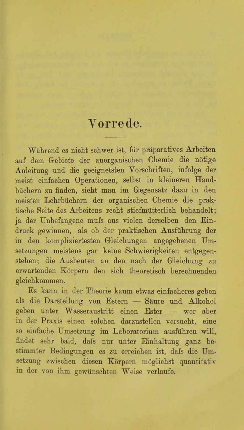 Vorrede. Während es nicht schwer ist, für präparatives Arbeiten anf dem Gebiete der anorganischen Chemie die nötige Anleitung und die geeignetsten Vorschriften, infolge der meist einfachen Operationen, selbst in kleineren Hand- büchern zu finden, sieht man im Gegensatz dazu in den meisten Lehrbüchern der organischen Chemie die prak- tische Seite des Arbeitens recht stiefmütterlich behandelt; ja der Unbefangene mufs aus vielen derselben den Ein- druck gewinnen, als ob der praktischen Ausführung der in den kompliziertesten Gleichungen angegebenen Um- setzungen meistens gar keine Schwierigkeiten entgegen- stehen; die Ausbeuten an den nach der Gleichung zu erwartenden Körpern den sich theoretisch berechnenden gleichkommen. Es kann in der Theorie kaum etwas einfacheres geben als die Darstellung von Estern — Säure und Alkohol geben unter Wasseraustritt einen Ester — wer aber in der Praxis einen solchen darzustellen versucht, eine so einfache Umsetzung im Laboratorium ausführen will, findet sehr bald, dafs nur unter Einhaltung ganz be- stimmter Bedingungen es zu erreichen ist, dafs die Um- setzung zwischen diesen Körpern möglichst quantitativ in der von ihm gewünschten Weise verlaufe.