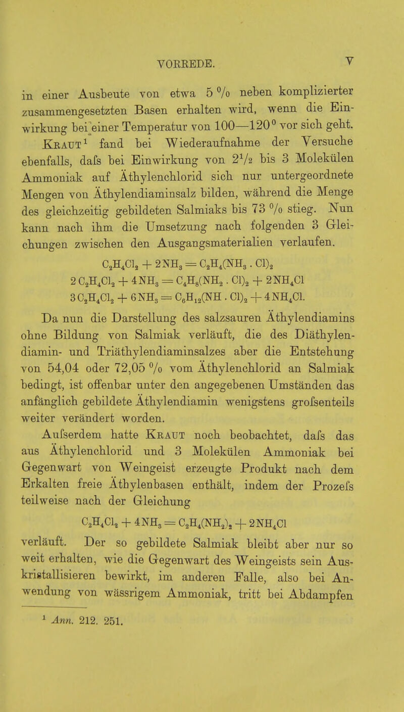in einer Ausbeute von etwa 5 % neben komplizierter zusammengesetzten Basen erhalten wird, wenn die Ein- wirkung bei>iner Temperatur von 100—120° vor sieb gebt. Kraut ^ fand bei Wiederanfnabme der Yersucbe ebenfalls, dafs bei Einwirkung von 2V2 bis 3 Molekülen Ammoniak auf Ätbylencblorid sieb nur untergeordnete Mengen von Ätbylendiaminsalz bilden, während die Menge des gleichzeitig gebildeten Salmiaks bis 73 % stieg. Nun kann nach ihm die Umsetzung nach folgenden 3 Glei- chungen zwischen den Ausgangsmaterialien verlaufen. C,H,Clj + 2NH3 = CüH^CNHs. Cl)2 2 CACI2 + 4NH3 = C4H8(NH2. Cl)2 + 2NH,C1 3CjH,Cl2 + 6NH3 = CßHi^CNH . Cl)2 + 4NH,C1. Da nun die Darstellung des salzsauren Athylendiamins ohne Bildung von Salmiak verläuft, die des Diäthylen- diamin- und Triäthylendiaminsalzes aber die Entstehung von 54,04 oder 72,05 % vom Äthylenchlorid an Salmiak bedingt, ist offenbar unter den angegebenen Umständen das anfänglich gebildete Athylendiamin wenigstens grofsenteils weiter verändert worden. Aufserdem hatte Kraut noch beobachtet, dafs das aus Äthylenchlorid und 3 Molekülen Ammoniak bei Gegenwart von Weingeist erzeugte Produkt nach dem Erkalten freie Äthylenbasen enthält, indem der Prozefs teilweise nach der Gleichung: o C^H.Cl, + 4NH3 = CjH.CNHj), + 2NH,C1 verläuft. Der so gebildete Salmiak bleibt aber nur so weit erhalten, wie die Gegenwart des Weingeists sein Aus- kristallisieren bewirkt, im anderen Falle, also bei An- wendung von wässrigem Ammoniak, tritt bei Abdampfen ^ Ann. 212. 251.