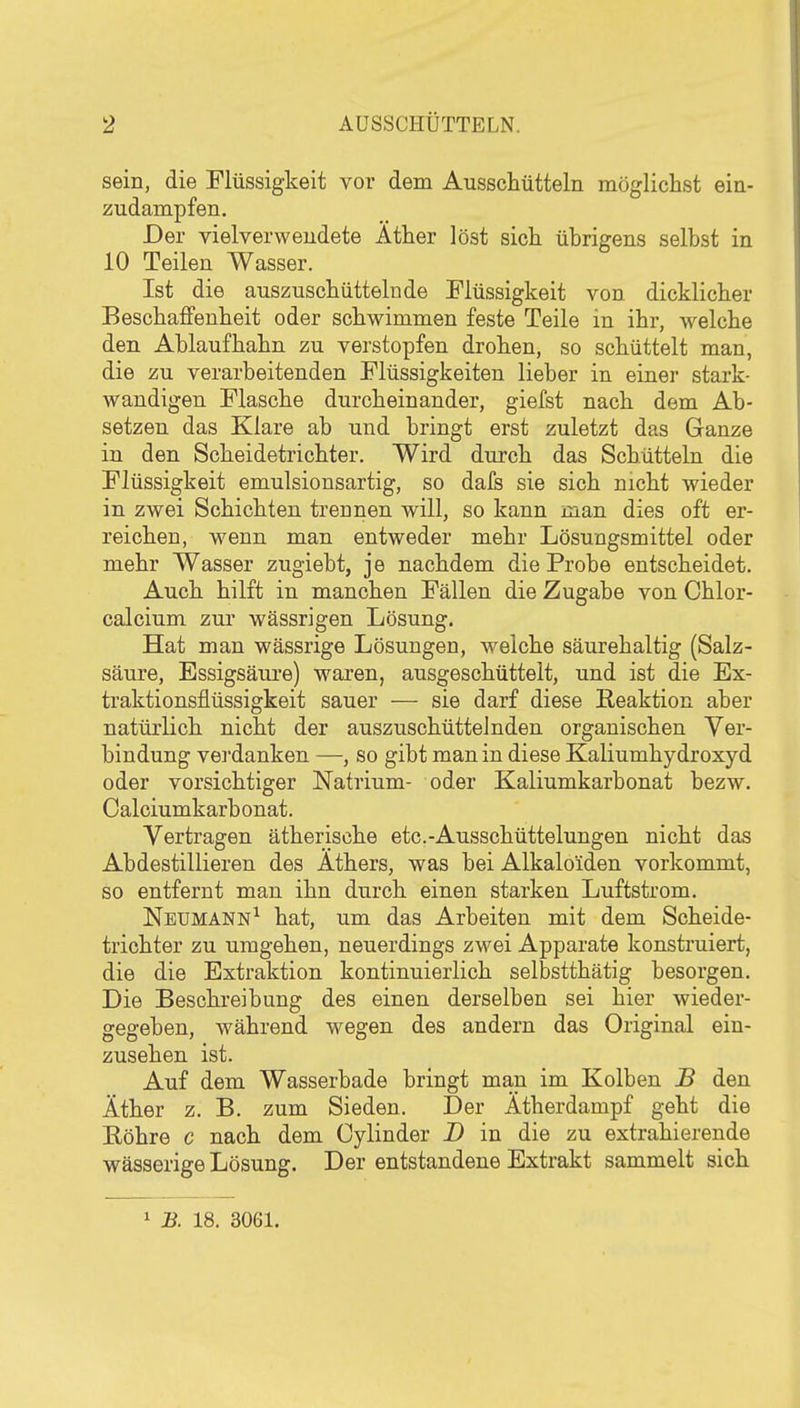 sein, die Flüssigkeit vor dem Ausschütteln möglichst ein- zudampfen. Der vielverwendete Äther löst sich übrigens selbst in 10 Teilen Wasser. Ist die auszuschüttelnde Flüssigkeit von dicklicher Beschaffenheit oder schwimmen feste Teile in ihr, welche den Ablaufhahn zu verstopfen drohen, so schüttelt man, die zu verarbeitenden Flüssigkeiten lieber in einer stark- wandigen Flasche durcheinander, giefst nach dem Ab- setzen das Klare ab und bringt erst zuletzt das Ganze in den Scheidetrichter, Wird durch das Schütteln die Flüssigkeit emulsionsartig, so dafs sie sich nicht wieder in zwei Schichten trennen will, so kann raan dies oft er- reichen, wenn man entweder mehr Lösungsmittel oder mehr Wasser zugiebt, je nachdem die Probe entscheidet. Auch hilft in manchen Fällen die Zugabe von Chlor- calcium zur wässrigen Lösung. Hat man wässrige Lösungen, welche säurehaltig (Salz- säure, Essigsäui'e) waren, ausgeschüttelt, und ist die Ex- traktionsflüssigkeit sauer — sie darf diese Eeaktion aber natürlich nicht der auszuschüttelnden organischen Ver- bindung verdanken —, so gibt man in diese Kaliumhydroxyd oder vorsichtiger Natrium- oder Kaliumkarbonat bezw. Calciumkarbonat. Vertragen ätherische etc.-Ausschüttelungen nicht das Abdestillieren des Äthers, was bei Alkaloiden vorkommt, so entfernt man ihn durch einen starken Luftstrom. Neumann^ hat, um das Arbeiten mit dem Scheide- trichter zu umgehen, neuerdings zwei Apparate konstruiert, die die Extraktion kontinuierlich selbstthätig besorgen. Die Beschreibung des einen derselben sei hier wieder- gegeben, während wegen des andern das Original ein- zusehen ist. Auf dem Wasserbade bringt man im Kolben B den Äther z. B. zum Sieden. Der Ätherdampf geht die Eöhre c nach dem Cylinder D in die zu extrahierende wässerige Lösung. Der entstandene Extrakt sammelt sich 1 B. 18. 3061.