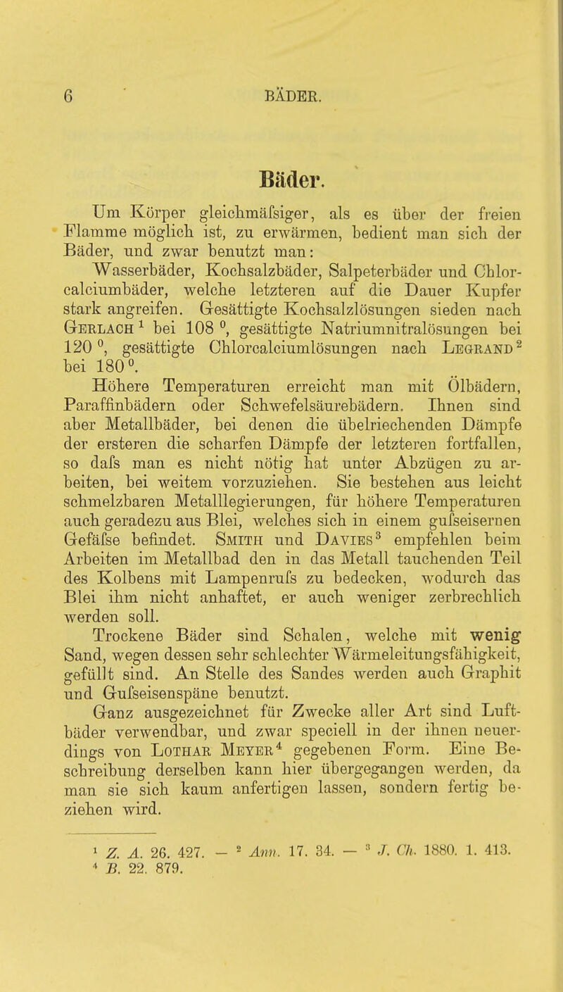 Bäder. Um Körper gleicliinäfsiger, als es über der freien Flamrae möglich ist, zu erwärmen, bedient man sieb der Bäder, und zwar benutzt man: Wasserbäder, Kocbsalzbäder, Salpeterbäder und Cblor- calciumbäder, welche letzteren auf die Dauer Kupfer stark angreifen. Gesättigte Kochsalzlösungen sieden nach Gerlach ^ bei 108 °, gesättigte Natriumnitralösungen bei 120*^, gesättigte Chlorcalciumlösungen nach Leörand^ bei 180. Höhere Temperaturen erreicht man mit Ölbädern, Paraffinbädern oder Schwefelsäurebädern. Ihnen sind aber Metallbäder, bei denen die übelriechenden Dämpfe der ersteren die scharfen Dämpfe der letzteren fortfallen, so dafs man es nicht nötig hat unter Abzügen zu ar- beiten, bei weitem vorzuziehen. Sie bestehen aus leicht schmelzbaren Metalllegierungen, für höhere Temperaturen auch geradezu aus Blei, welches sich in einem gufseisernen Gefäfse befindet. Smith und Davies^ empfehlen beim Arbeiten im Metallbad den in das Metall tauchenden Teil des Kolbens mit Lampenrufs zu bedecken, wodurch das Blei ihm nicht anhaftet, er auch weniger zerbrechlich werden soll. Trockene Bäder sind Schalen, welche mit wenig Sand, wegen dessen sehr schlechter Wärmeleitungsfähigkeit, gefüllt sind. An Stelle des Sandes werden auch Graphit und Gufseisenspäne benutzt. Ganz ausgezeichnet für Zwecke aller Art sind Luft- bäder verwendbar, und zwar speciell in der ihnen neuer- dings von Lothar Meyer* gegebeneu Form. Eine Be- schreibung derselben kann hier übergegangen werden, da man sie sich kaum anfertigen lassen, sondern fertig be- ziehen wird. 1 Z. A. 26. 427. - Ami. 17. 34. -  J. Ch. 1880. 1. 413. * B. 22. 879.