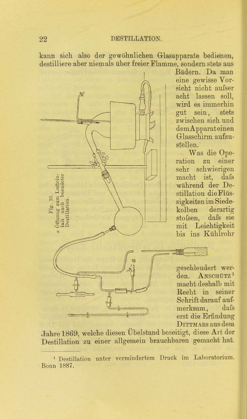 kann sicli also der gewöhnliclien Glasapparate bedienen, destilliere aber niemals über freier Flamrae, sondern stets aus Bädern. Da man eine gewisse Vor- sicht nicbt aufser acht lassen soll, wird es immerhin gut sein, stets zwischen sich und dem Apparat einen Glasschirm aufzu- stellen. Was die Ope- ration zu einer sehr schwierigen macht ist, dafs während der De- stillation die Flüs- sigkeiten im Siede- kolben derartig stofsen, dafs sie mit Leichtigkeit bis ins Kühlrohr geschleudert wer- den. Anschütz ^ macht deshalb mit Recht in seiner Schrift darauf auf- merksam, dafs erst die Erfindung DiTTMARs aus dem Jahro 1B69, welche diesen Übelstand beseitigt, diese Art der Destillation zu einer allgemein brauchbaren gemacht hat.  Destillation unter vermindertem Druck im Laboratorium. Bonn 1887.