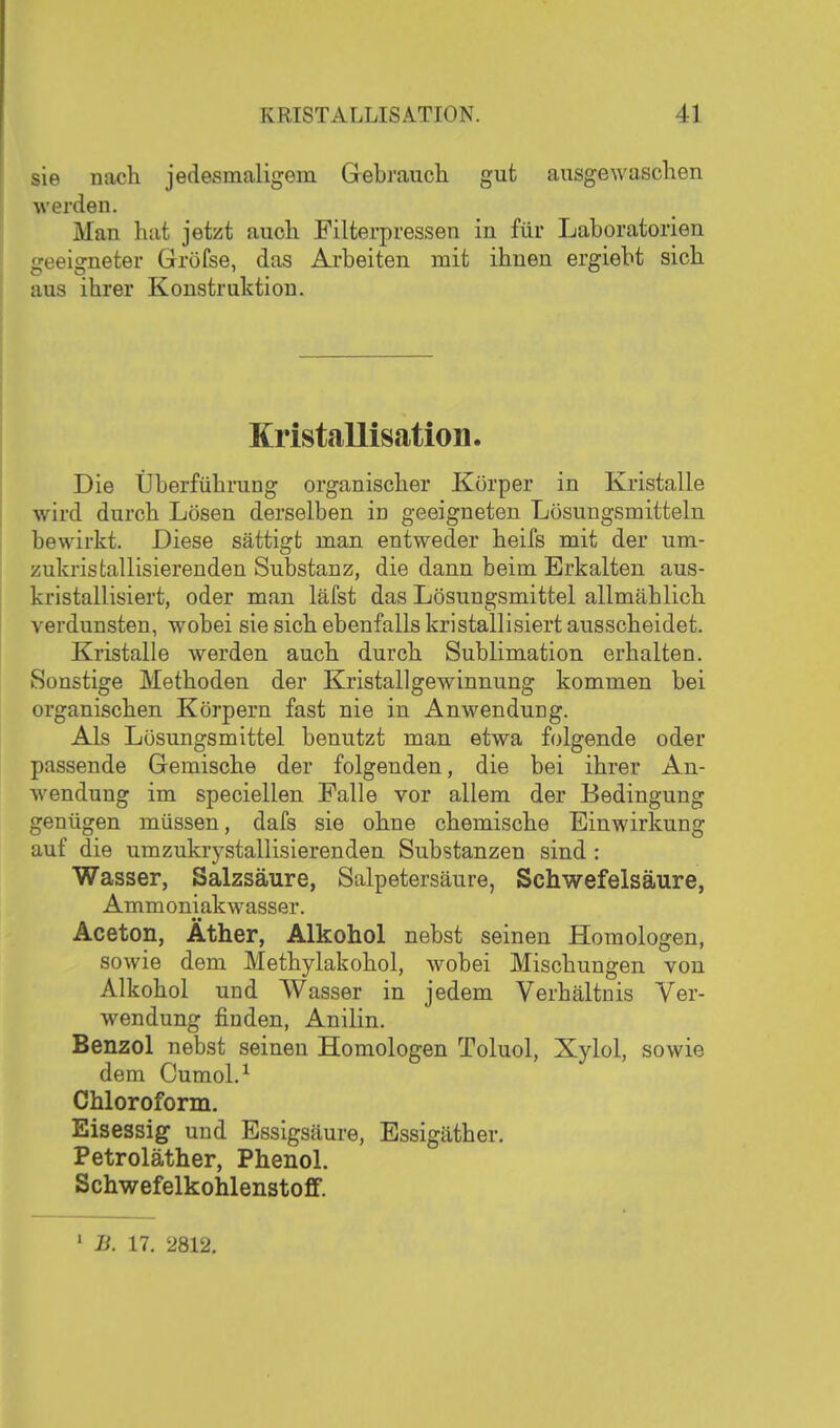 sie nach jedesmaligem Gebrauch gut ausgewaschen •werden. Man hat jetzt auch Filterpressen in für Laboratorien geeigneter Gröfse, das Arbeiten mit ihnen ergiebt sich aus ihrer Konstruktion. Kristallisation. Die Überführung organischer Körper in Kristalle wird durch Lösen derselben in geeigneten Lösungsmitteln bewirkt. Diese sättigt man entweder heifs mit der um- zukrisfcallisierenden Substanz, die dann beim Erkalten aus- kristallisiert, oder man läfst das Lösungsmittel allmählich verdunsten, wobei sie sich ebenfalls kristallisiert ausscheidet. Kristalle werden auch durch Sublimation erhalten. Sonstige Methoden der Kristallgewinnung kommen bei organischen Körpern fast nie in Anwendung. Als Lösungsmittel benutzt man etwa folgende oder passende Gemische der folgenden, die bei ihrer An- wendung im speciellen Falle vor allem der Bedingung genügen müssen, dafs sie ohne ohemische Einwirkung auf die umzukrj^stallisierenden Substanzen sind : Wasser, Salzsäure, Salpetersäure, Schwefelsäure, Ammoniakwasser. Aceton, Äther, Alkohol nebst seinen Homologen, sowie dem Methylakohol, wobei Mischungen von Alkohol und Wasser in jedem Verhältnis Ver- wendung finden, Anilin. Benzol nebst seineu Homologen Toluol, Xylol, sowie dem Cumol.^ Chloroform. Eisessig und Essigsäure, Essigäther. Petroläther, Phenol. Schwefelkohlenstoff.