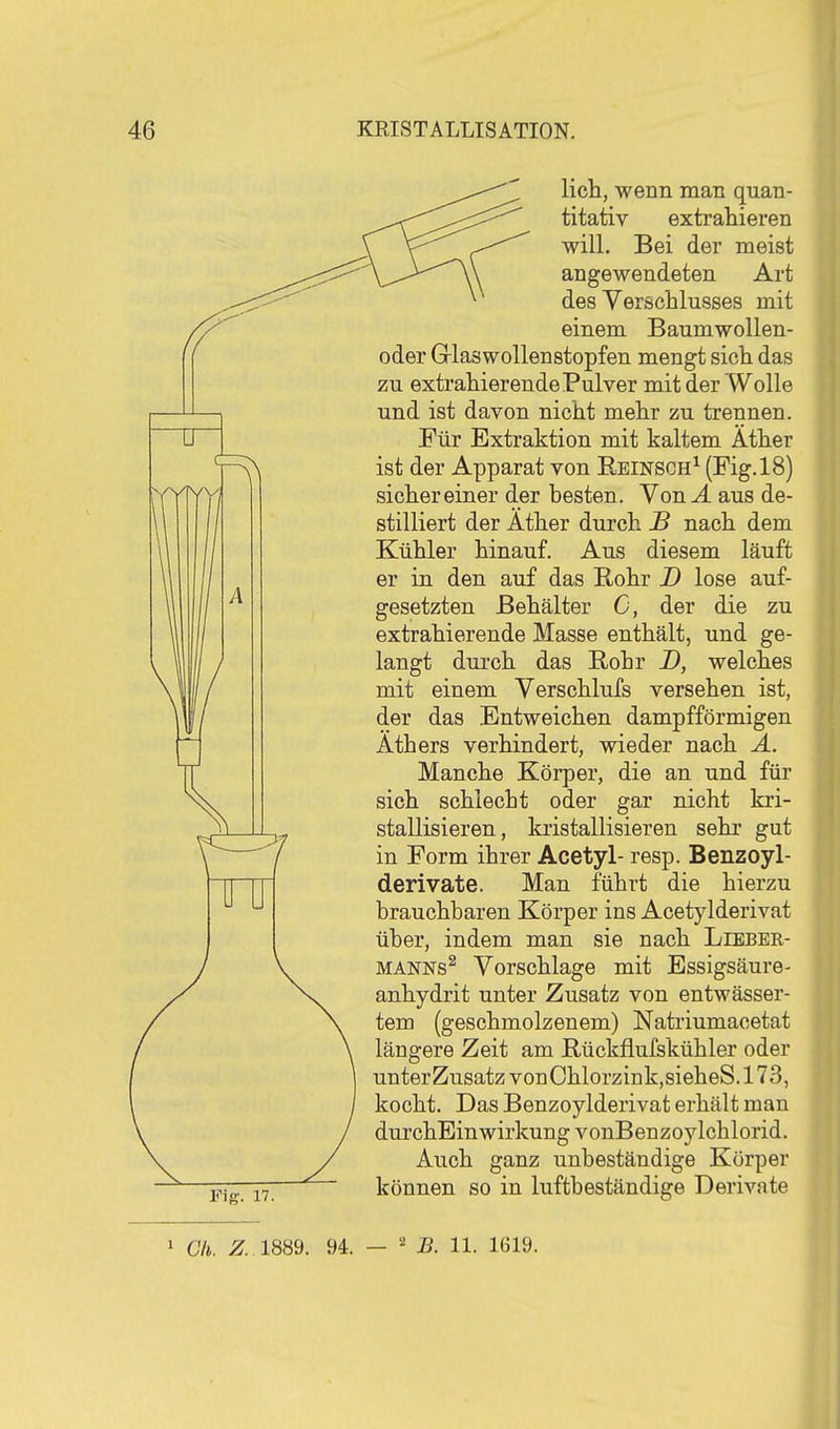 Fig. 17. lieh, wenn man quan- titativ extrahieren will. Bei der meist angewendeten Art des Verschlusses mit einem Baumwollen- oder GrlaswoUenstopfen mengt sich das zu extrahierende Pulver mit der Wolle und ist davon nicht mehr zu trennen. Für Extraktion mit kaltem Äther ist der Apparat von Eeinsch^ (Fig. 18) sichereiner der besten. Von.4 aus de- stilliert der Äther durch JB nach dem Kühler hinauf. Aus diesem läuft er in den auf das Rohr D lose auf- gesetzten Behälter C, der die zu extrahierende Masse enthält, und ge- langt dui'ch das E,ohr D, welches mit einem Verschlufs versehen ist, der das Entweichen dampfförmigen Äthers verhindert, wieder nach A. Manche Körper, die an und für sich schlecht oder gar nicht kri- stallisieren, kristallisieren sehr gut in Form ihrer Acetyl- resp. Benzoyl- derivate. Man führt die hierzu brauchbaren Körper ins Acetylderivat über, indem man sie nach Lieber- MANNs^ Vorschlage mit Essigsäure- anhydrit unter Zusatz von entwässer- tem (geschmolzenem) Natriumacetat längere Zeit am Rückflufskühler oder unter Zusatz von Chlorzink, sieheS. 173, kocht. Das Benzoylderivat erhält man durchEinwirkung vonBenzoylchlorid. Auch ganz unbeständige Körper können so in luftbeständige Derivate