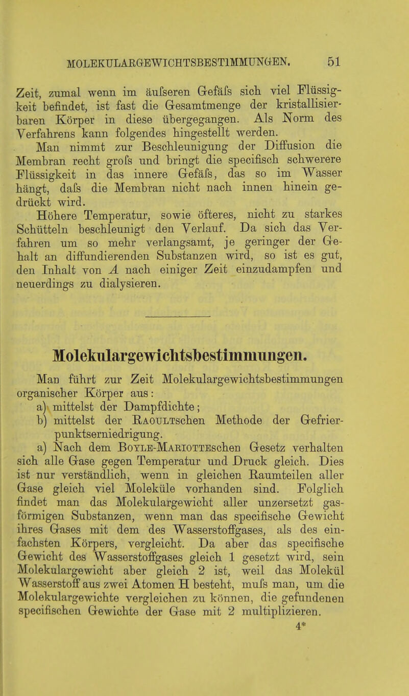 Zeit, zumal wenn im äufseren Gefäfs sich, viel Flüssig- keit befindet, ist fast die Gesamtmenge der kristallisier- baren Körper in diese übergegangen. Als Norm des Verfahrens kann folgendes hingestellt werden. Man nimmt zur Beschleunigung der Diffusion die Membran recht grofs und bringt die specifisch schwerere Flüssigkeit in das innere Gefäfs, das so im Wässer hängt, dafs die Membran nicht nach innen hinein ge- drückt wird. Höhere Temperatur, sowie öfteres, nicht zu starkes Schütteln beschleunigt den Verlauf. Da sich das Ver- fahren um so mehr verlangsamt, je geringer der Ge- halt an diffundierenden Substanzen wird, so ist es gut, den Inhalt von Ä nach einiger Zeit einzudampfen und neuerdings zu dialysieren. Molekulargewichtslbestimmuiigen. Man führt zur Zeit Molekulargewichtsbestimmungen organischer Körper aus: a) mittelst der Dampf dichte; b) mittelst der B,AOULTschen Methode der Gefrier- punktserniedrigung . a) Nach dem BoYLE-MARiOTTEschen Gesetz verhalten sich alle Gase gegen Temperatur und Druck gleich. Dies ist nur verständlich, wenn in gleichen Raumteilen aller Gase gleich viel Moleküle vorhanden sind. Folglich findet man das Molekulargewicht aller unzersetzt gas- förmigen Substanzen, wenn man das specifische Gewicht ihres Gases mit dem des Wasserstoffgases, als des ein- fachsten Körpers, vergleicht. Da aber das specifische Gewicht des Wasserstoffgases gleich 1 gesetzt wird, sein Molekulargewicht aber gleich 2 ist, weil das Molekül Wasserstoff aus zwei Atomen H besteht, mufs man, um die Molekulargewichte vergleichen zu können, die gefundenen specifischen Gewichte der Gase mit 2 multiplizieren. 4*