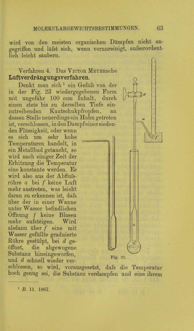 wird von den meisten organischen Dämpfen nicht an- gegriflfen und läfst sich, wenn verunreinigt, aufserordent- lich leicht säubern. Verfahren 4. Das Victor MEYERsche Luftverdrängungsverfahren. Denkt man sich ^ ein Gefäfs von der in der Fig. 23 wiedergegebenen Form mit ungefähr 100 ccm Inhalt, durch einen stets bis zu derselben Tiefe ein- zutreibenden Kautschukpfropfen, an dessen Stelle neuerdings ein Hahn getreten ist, verschlossen, in den Dampf ein er sieden- den Flüssigkeit, oder wenn es sich um sehr hohe Temperaturen handelt, in ein Metallbad getaucht, so wird nach einiger Zeit der Erhitzung die Temperatur eine konstante werden. Es wird also aus der Abflufs- röhre a bei f keine Luft mehr austreten, was leicht daran zu erkennen ist, dafs über der in einer Wanne unter Wasser befindlichen Ofinung / keine Blasen mehr aufsteigen. Wird alsdann über f eine mit Wasser gefüllte graduierte Röhre gestülpt, bei d ge- öJBfnet, die abgewogene Substanz hineingeworfen, und d schnell wieder ver- / Fig. 23. schlössen, so wird, vorausgesetzt, dafs die Temperatur hoch genug sei, die Substanz verdampfen und eine ihrem ' B. 11. 1867.