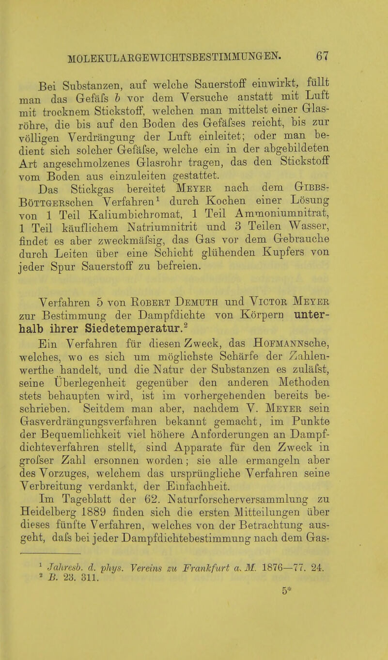 Bei Substanzen, auf welche Sauerstoff einwirkt, füllt man das Gefäfs b vor dem Versuche anstatt mit Luft mit trocknem Stickstoff, welchen man mittelst einer_ Glas- röhre, die bis auf den Boden des Gefäfses reicht, bis zur völligen Verdrängung der Luft einleitet; oder man be- dient sich solcher Gefäfse, welche ein in der abgebildeten Art angeschmolzenes Glasrohr tragen, das den Stickstoff vom Boden aus einzuleiten gestattet. Das Stickgas bereitet Meyer nach dem Gibbs- BöTTGERschen Verfahren^ durch Kochen einer Lösung von 1 Teil Kaliumbichromat, 1 Teil Ammoniumnitrat, 1 Teil käuflichem Natriumnitrit und 3 Teilen Wasser, findet es aber zweckmäfsig, das Gas vor dem Gebrauche durch Leiten über eine Schicht glühenden Kupfers von jeder Spur Sauerstoff zu befreien. Verfahren 5 von Robert Demüth und Victor Meyer zur Bestimmung der Dampfdichte von Körpern unter- halb ihrer Siedetemperatur.^ Ein Verfahren für diesen Zweck, das HoFMANNsche, welches, wo es sich um möglichste Schärfe der Zahlen- werthe handelt, und die Natur der Substanzen es zuläfst, seine Überlegenheit gegenüber den anderen Methoden stets behaupten wird, ist im vorhergehenden bereits be- schrieben. Seitdem man aber, nachdem V. Meyer sein Gasverdrängungsverfahren bekannt gemacht, im Punkte der Bequemlichkeit viel höhere Anforderungen an Dampf- dichteverfahren stellt, sind Apparate für den Zweck in grofser Zahl ersonnen worden; sie alle ermangeln aber des Vorzuges, welchem das ursprüngliche Verfahren seine Verbreitung verdankt, der Einfachheit. Im Tageblatt der 62. Naturforscherversammlung zu Heidelberg 1889 finden sich die ersten Mitteilungen über dieses fünfte Verfahren, welches von der Betrachtung aus- geht, dafs bei jeder Dampfdichtebestimmung nach dem Gas- * Jahresb. d. phys. Vereins zu Frankfurt a. M. 1876—77. 24. B. 23. 311. 5*