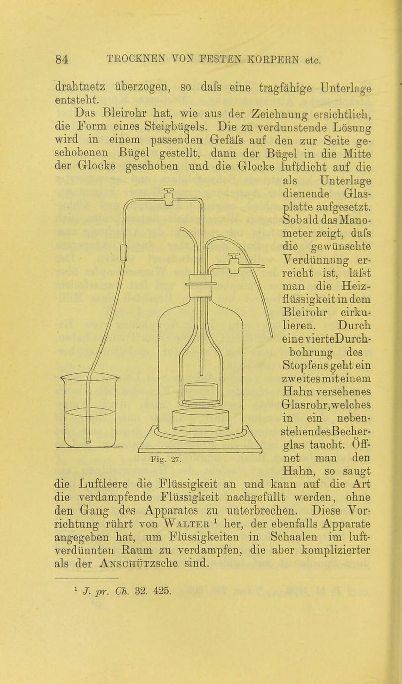 drabtnetz überzogen, so dafs eine tragfähige Unterlage entsteht. Das Bleirohr hat, wie aus der Zeichnung ei'sichtlich, die Form eines Steigbügels. Die zu verdunstende Lösung wird in einem passenden Gefäfs auf den zur Seite ge- schobenen Bügel gestellt, dann der Bügel in die Mitte der Glocke geschoben und die Glocke luftdicht auf die als Unterlage dienende Glas- ^ Ii platte aufgesetzt. Sobald das Mano- meter zeigt, dafs die gewünschte Verdünnung er- reicht ist, läfst man die Heiz- fiüssigkeit in dem Bleirohr cirku- lieren. Durch eine vierteDurch- bohrung des Stopfens geht ein zweitesmiteiuem Hahn versehenes Glasrohr, welches in ein neben- stehendesBecher- glas taucht. Off- Fig-. 27. net man den Hahn, so saugt die Luftleere die Flüssigkeit an und kann auf die Art die verdampfende Flüssigkeit nachgefüllt werden, ohne den Gang des Apparates zu unterbrechen. Diese Vor- richtung rührt von Walter ^ her, der ebenfalls Apparate angegeben hat, um Flüssigkeiten in Schaalen im luft- verdünnten Raum zu verdampfen, die aber komplizierter als der ANSCHÜTZSche sind. ^ J. pr. Ch. 32. 425.