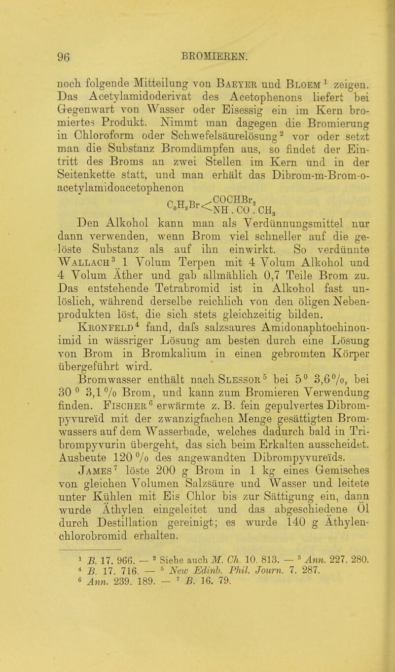 noch folgende Mitteilung von Baeyer und Bloem ^ zeigen. Das Acetylamidoderivat des Acetophenons liefert bei Gegenwart von Wasser oder Eisessig ein im Kern bro- miertes Produkt. Nimmt man dagegen die Bromierung in Chloroform oder Schwefelsäurelösung ^ vor oder setzt man die Substanz Bromdämpfen aus, so findet der Ein- tritt des Broms an zwei Stellen im Kern und in der Seitenkette statt, und man erhält das Dibrom-m-Brom-o- acetylamidoacetophenon p TT T^v^ClOCHBrg W^sßi <CnH . CO . CH3 Den Alkohol kann man als Verdünnungsmittel nur dann verwenden, wenn Brom viel schneller auf die ge- löste Substanz als auf ihn einwirkt. So verdünnte Wallach^ 1 Volum Terpen mit 4 Volum Alkohol und 4 Volum Äther und gab allmählich 0,7 Teile Brom zu. Das entstehende Tetrabromid ist in Alkohol fast un- löslich, während derselbe reichlich von den öligen Neben- produkten löst, die sich stets gleichzeitig bilden. Kronfbld* fand, dafs salzsaures Araidonaphtochinon- imid in wässriger Lösung am besten durch eine Lösung von Brom in Bromkalium in einen gebromten Körper übergeführt wird. Bromwasser enthält nachSLESSOR^ bei 5° 3,6%, bei 30 ° 3,1% Brom, und kann zum Bromieren Verwendung finden. Fischer erwärmte z. B. fein gepulvertes Dibrom- pyvureid mit der zwanzigfachen Menge gesättigten Brom- wassers auf dem Wasserbade, welches dadurch bald in Tri- brompyvurin übergeht, das sich beim Erkalten ausscheidet. Ausbeute 120 °/o des angewandten Dibrompyvureids. Jameslöste 200 g Brom in 1 kg eines Gemisches von gleichen Volumen Salzsäure und Wasser und leitete unter Kühlen mit Eis Chlor bis zur Sättigung ein, dann wurde Äthylen eingeleitet und das abgeschiedene Ol durch Destillation gereinigt; es wurde 140 g Äthylen- chlorobromid erhalten. 1 B. 17. 966. — 2 Siehe auch M. Ch. 10. 813. — » Ann. 227. 280. * jB 17. 716. — ^ New Edinb. Phil. Journ. 7. 287. 6 Ann. 239. 189. — ' JB. 16. 79.