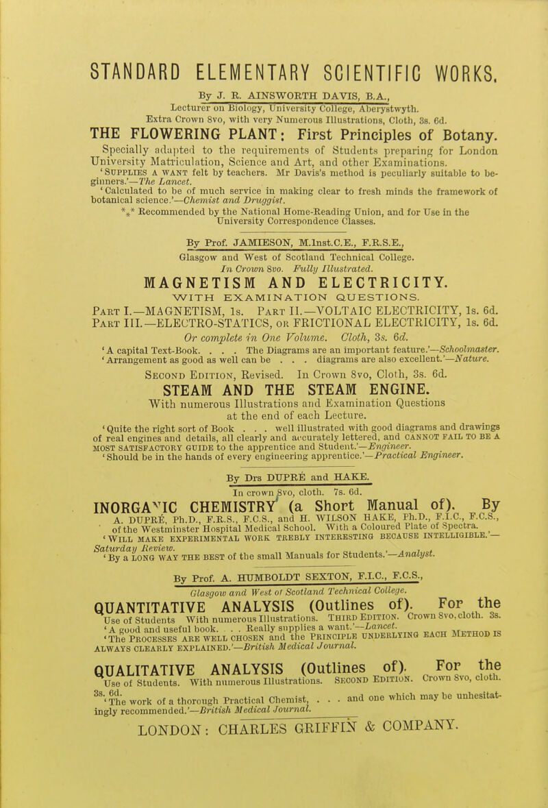 STANDARD ELEMENTARY SCIENTIFIC WORKS. By J. R. AINSWORTH DAVIS, B.A., lecturer on BiolDgy, University College, Aberystwyth. Extra Crown 8vo, with very Numerous Illustrations, Cloth, 38. 6d. THE FLOWERING PLANT: First Principles of Botany. Specially adapted to the requirements of Students preparing for London University Mati-iculntion, Science and Art, and other Examinations. ' Supplies a want felt by teachers. Mr Davis's method is peculiarly suitable to be- ginners.'—The Lancet. ' Calculated to be of much service in making clear to fresh minds the framework of botanical science.'—Chemist and DruggUt. \* Recommended by the National Home-Reading Union, and for Use in the University Correspondence Classes. By Prof. JAMIESON, M.Inst.C.E., F.R.S.E., Glasgow and West of Scotland Technical College. In Crown %vo. Fully Illustrated. MAGNETISM AND ELECTRICITY. WITH EXAMINATION QUESTIONS. Part I.—MAGNETISM, Is. Part II.—VOLTAIC ELECTRICITY, Is. 6d. Part III.—ELECTRO-STATICS, or FRICTIONAL ELECTRICITY, Is. 6d. Or complete in One Volume. Cloth, 3s. 6d. ' A capital Text-Book. . . . The Diagrams are an important feature.'—ScftooZmoaier. ' Arrangement as good as well can be . . . diagrams are also excellent.'—iVaiwre. Second Edition, Revised. In Crown 8vo, Cloth, 3s. 6d. STEAM AND THE STEAM ENGINE. With numerous Illustrations and Examination Questions at the end of each Lecture. ' Quite the right sort of Book . . . well illustrated with good diagrams and drawings of real engines and details, all clearly and accurately lettered, and CANNOT fail TO BE A MOST SATISFACTORY GUIDE to the apprentice and Student.'—Engineer. ' Should be in the hands of every engineering apprentice.'—Pmcficai Engineer. By Drs DUPRE and HAKE. In crown Svo, cloth. 7s. 6d. INORGA'^IC CHEMISTRY (a Short Manual of). By A DUPRE Ph.D. F.R.S., F.C.S., and H. WILSON HAKE, Ph.D., F.I.C., F.C.S., ■ of the Westminster Hospital Medical School. With a Coloured Plate of Spectra. _ ' Will make experimental work trebly interestino beoadse intelligible. — Saturday Review. , ^ „. , . , . ,„,.„, ' By a LONG WAY the best of the small Manuals for Students. —Analyst. By Prof. A. HUMBOLDT SEXTON, F.I.C, F.C.S., Glasgow and We^t ot Scotland Technical College. QUANTITATIVE ANALYSIS (Outlines of). For the Use of students With numerous Illustrations. THIRD Edition. Crown Svo, cloth. 3s. 'A good and useful book. . . Really supplies a want.'--ia?ice«. mutitot^ t<! 'The Processes are well chosen and the Principle underlying each Method is ALWAYS CLEARLY EXPLAINED.'—-Britis/i Medical Journal. QUALITATIVE ANALYSIS (Outlines of). For the Use of Students. With numerous Illustrations. Second Edition. Crown Svo, cloth. ^'■'The work of a thorough Practical Chemist, ... and one which may be unhesitat- ingly recommended.'—British Medical -lournal. LONDON: CHARLES^IFFIN & COMPANY.