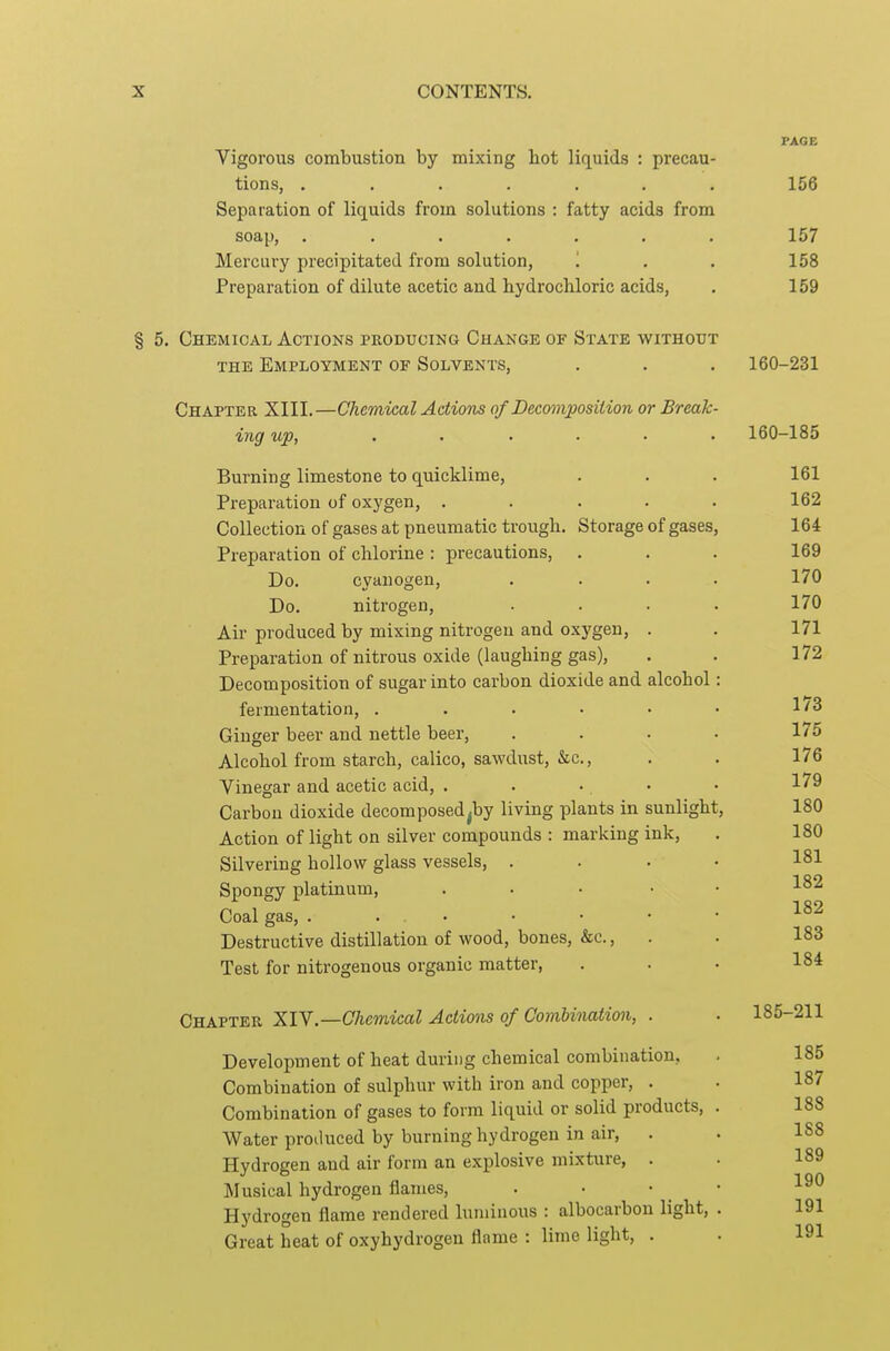 PAGE Vigorous combustion by mixing hot liquids : precau- tions, ....... 156 Separation of liquids from solutions : fatty acids from soap, ....... 157 Mercury precipitated from solution, '. . . 158 Preparation of dilute acetic and hydrochloric acids, . 159 § 5. Chemical Actions producing Change of State without THE Employment of Solvents, . . . 160-231 Chapter XIII.—Chemical Adiom of Decomposition or Break- ^ng up, ..... . 160-185 Burning limestone to quicklime, . . . 161 Preparation of oxygen, ..... 162 Collection of gases at pneumatic trough. Storage of gases, 164 Preparation of chlorine : precautions, . . . 169 Do. cyanogen, .... 170 Do. nitrogen, .... 170 Air produced by mixing nitrogen and oxygen, . . 171 Preparation of nitrous oxide (laughing gas), . . 172 Decomposition of sugar into carbon dioxide and alcohol: fermentation, . . . • • • Ginger beer and nettle beer, . . . • 1' 5 Alcohol from starch, calico, sawdust, &c., . . 176 Vinegar and acetic acid, . . . ■ • 179 Carbon dioxide decomposed^by living plants in sunlight, 180 Action of light on silver compounds : marking ink, . 180 Silvering hollow glass vessels, .... 181 Spongy platinum, . . . • • 182 Coal gas, Destructive distillation of wood, bones, &c., . . 183 Test for nitrogenous organic matter, . . • 184 Chapter XIY.—Chemical Actions of ComUnation, . . 185-211 Development of heat during chemical combination, . 185 Combination of sulphur with iron and copper, . . 187 Combination of gases to form liquid or solid products, . 188 Water proiluced by burning hydrogen in air, . . 1S8 Hydrogen and air form an explosive mixture, . . 189 ]\Iusical hydrogen flames, . • • _ • 1^^ Hydrogen flame rendered luminous : albocarbou light, . 191 Great heat of oxyhydrogen flame : lime light, . . 191