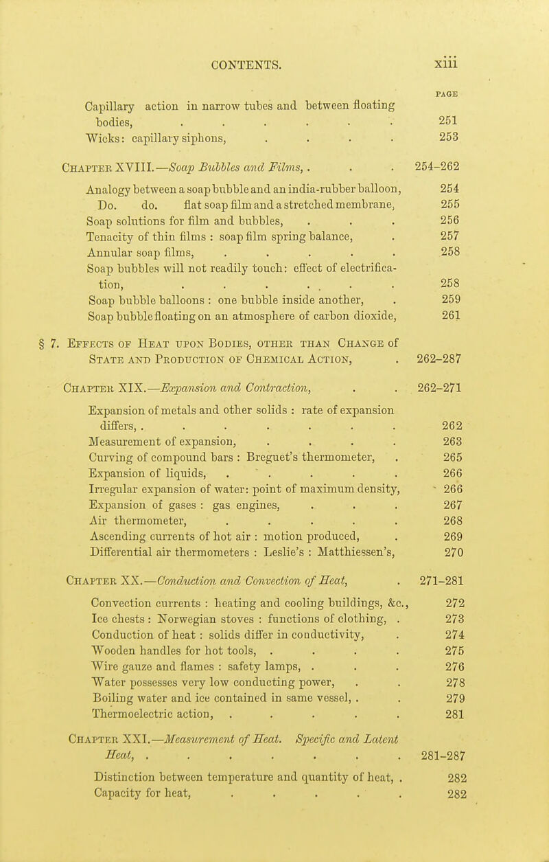 PAGE Capillary action iu narrow tubes and between floating bodies, ...... 251 Wicks: capillary siphons, .... 253 QBA-ST^-Kliyill.—Soap Buhlles and Films, . . . 254-262 Analogy between a soap bubble and an india-rubber balloon, 254 Do. do. flat soap film and a stretched membrane, 255 Soap solutions for film and bubbles, . . . 256 Tenacity of thin films : soap film spring balance, . 257 Annular soap films, ..... 258 Soap bubbles will not readily touch: efi'ect of electrifica- tion, ....... 258 Soap bubble balloons : one bubble inside another, . 259 Soap bubble floating on an atmosphere of carbon dioxide, 261 § 7. Effects of Heat upon Bodies, other than Change of State and Pkodtjction of Chemical Action, . 262-287 Chapter XIX.—Expansion and Contraction, . . 262-271 Expansion of metals and other solids : rate of expansion difiers, ....... 262 Measurement of expansion, .... 263 Curving of compound bars : Breguet's thermometer, . 265 Expansion of liquids, . ' . . . . 266 Irregular expansion of water: point of maximum density, - 266 Expansion of gases : gas engines, . . . 267 Air thermometer, ..... 268 Ascending currents of hot air : motion produced, . 269 Differential air thermometers : Leslie's : Matthiessen's, 270 Chapter XX.—Conduction and Convection of JB'eat, . 271-281 Convection currents : heating and cooling buildings, &c., 272 Ice chests : Norwegian stoves : functions of clothing, . 273 Conduction of heat : solids difi'er in conductivity, . 274 Wooden handles for hot tools, .... 275 Wire gauze and flames : safety lamps, . . . 276 Water possesses very low conducting power, . . 278 Boiling water and ice contained in same vessel, . . 279 Thermoelectric action, ..... 281 Chapter XXI.—Measurement of Heat. Specific and Latent Heat, ....... 281-287 Distinction between temperature and quantity of heat, . 282 Capacity for heat, . . . . . 282