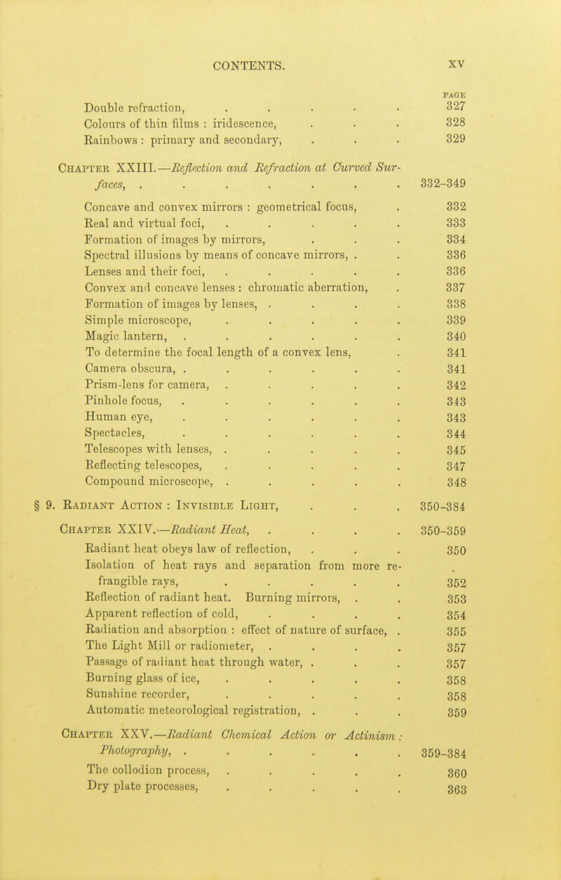 PAGE Double refraction, , . . . . 327 Colours of thin films : iridescence, . . . 328 Eainbows: primary and secondary, . . . 329 Chapter XXIII.—Reflection and Refraction at Curved Sur- faces, ....... 332-349 Concave and convex mirrors : geometrical focas, . 332 Real and virtual foci, ..... 333 Formation of images by mirrors, . . . 334 Spectral illusions by means of concave mirrors, . . 336 Lenses and their foci, ..... 336 Convex and concave lenses: chromatic aberration, . 337 Formation of images by lenses, .... 338 Simple microscope, . . . . . 339 Magic lantern, ...... 340 To determine the focal length of a convex lens, . 341 Camera obscura, . . . . . . 341 Prism-lens for camera, ..... 342 Pinhole focus, ...... 343 Human eye, ...... 343 Spectacles, ...... 344 Telescopes with lenses, ..... 345 Reflecting telescopes, ..... 347 Compound microscope, ..... 348 § 9. Radiant Action : Invisible Light, . . . 350-384 Chapter XXIV.—Radiant Heat, .... 350-359 Radiant heat obeys law of reflection, . . . 350 Isolation of heat rays and separation from more re- frangible rays, ..... 352 Reflection of radiant heat. Burning mirrors, . . 353 Apparent reflection of cold, .... 354 Radiation and absorption : effect of nature of surface, . 355 The Light Mill or radiometer, .... 357 Passage of radiant heat through water, . . . 357 Burning glass of ice, ..... 353 Sunshine recorder, ..... 353 Automatic meteorological registration, . . . 359 Chapter XXV.—Radiant Chemical Action or Actinism: Photography, ...... 359-384 The collodion process, ..... 350 Dry plate processes, ..... 3^3