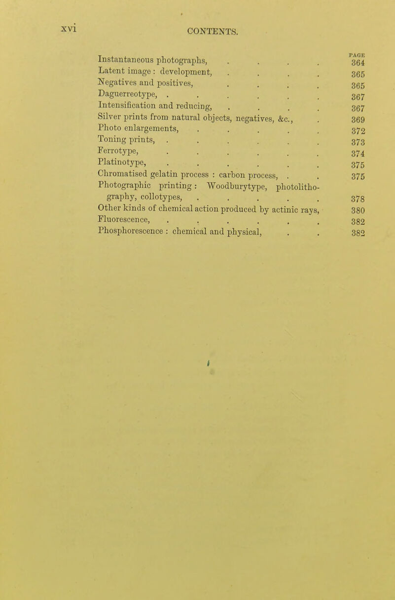 CONTENTS. Instantaneous photographs, .... 364 Latent image: development, .... 365 Negatives and positives, .... 365 Daguerreotype, ...... 367 Intensification and reducing, .... 367 Silver prints from natural objects, negatives, &c., . 369 Photo enlargements, ..... 372 Toning prints, ...... 373 Ferrotype, 374 Platinotype, ...... 375 Chromatised gelatin process : carbon process, . , 375 Photographic printing: Woodburytype, photolitho- graphy, collotypes, ..... 373 Other kinds of chemical action produced by actinic rays, 380 Fluorescence, . . . . . ^ 352 Phosphorescence : chemical and physical, . . 382