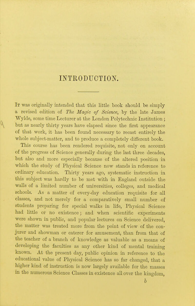 INTRODUCTIOK It was originally intended that tliis little book should be simply a revised edition of The Magic of Science, by the late James Wylde, some time Lecturer at the London Polytechnic Institution; but as nearly thirty years have elapsed since the first appearance of that work, it has been found necessary to recast entirely the whole subject-matter, and to produce a completely different book. This course has been rendered requisite, not only on account of the progress of Science generally during the last three decades, but also and more especially because of the altered position in which the study of Physical Science now stands in reference to ordinary education. Thirty years ago, systematic instruction in this subject was hardly to be met with in England outside the walls of a limited number of universities, colleges, and medical schools. As a matter of every-day education requisite for all classes, and not merely for a comparatively small number of students preparing for special walks in life. Physical Science had little or no existence; and when scientific experiments were shown in pubHc, and popular lectures on Science delivered, the matter was treated more from the point of view of the con- jurer and shoAvman or caterer for amusement, than from that of the teacher of a branch of knoAvledge as valuable as a means of developing the faculties as any other kind of mental training known. At the present day, public opinion in reference to the educational value of Physical Science has so far changed, that a higher kind of instruction is now largely available for the masses in the numerous Science Classes in existence all over the kingdom, h