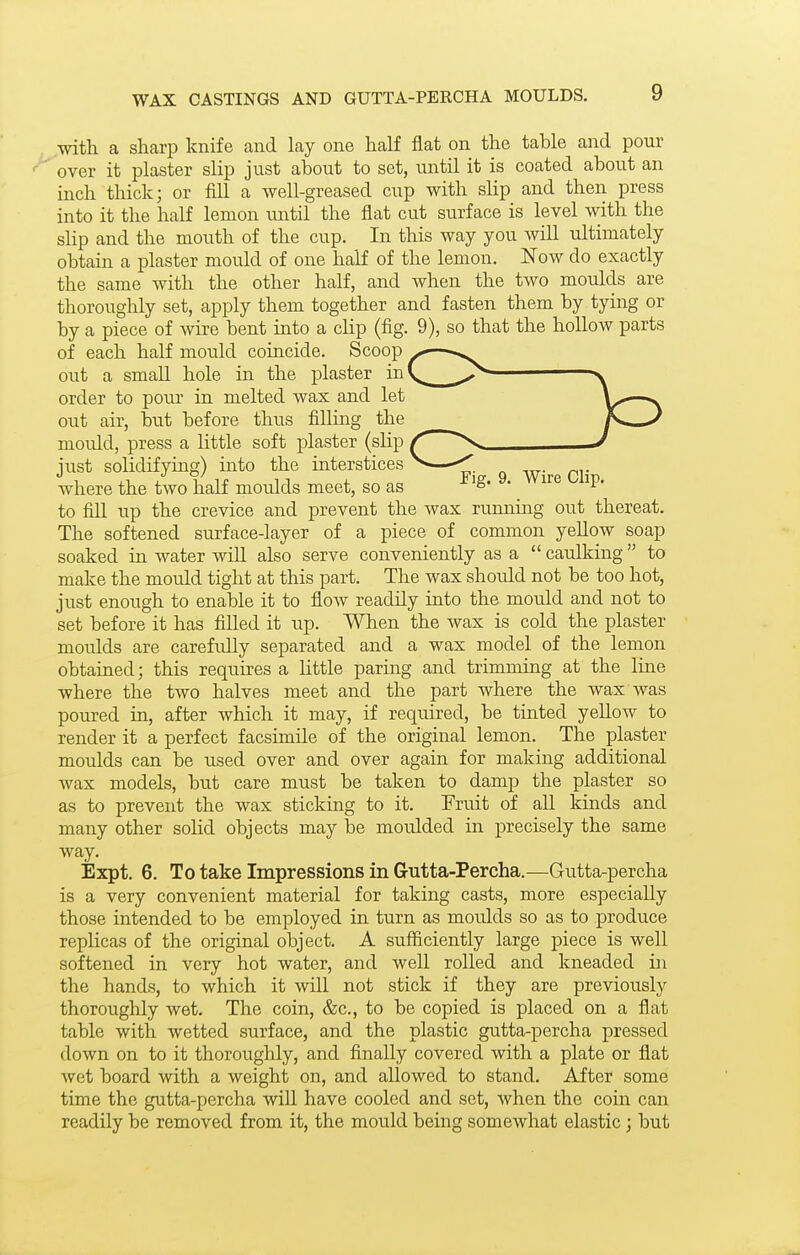 with a sharp knife and lay one half flat on the table and pour over it plaster slip just about to set, until it is coated about an inch thick; or fill a well-greased cup with slip and then press into it the half lemon until the flat cut siirface is level with the sHp and the mouth of the cup. In this way you will ultimately obtain a plaster mould of one half of the lemon. Now do exactly the same with the other half, and when the two moulds are thoroughly set, apply them together and fasten them by tying or by a piece of wire bent into a clip (fig. 9), so that the hollow parts of each half mould coincide. Scoop ^— out a small hole in the plaster inV^^^ ^^ order to pour in melted wax and let out air, but before thus filling the _ mould, press a little soft plaster (slip ^ just solidifying) into the interstices < where the two half moulds meet, so as ^ 'S- ^' ^'^ to fill up the crevice and prevent the wax rumiing out thereat. The softened surface-layer of a piece of common yellow soap soaked in water will also serve conveniently as a  caulking to make the mould tight at this part. The wax shoidd not be too hot, just enough to enable it to flow readily into the mould and not to set before it has filled it up. When the wax is cold the plaster moulds are carefully separated and a wax model of the lemon obtained; this requires a little paring and trimming at the line where the two halves meet and the part where the wax was poured in, after which it may, if required, be tinted yellow to render it a perfect facsimile of the original lemon. The plaster moulds can be used over and over again for making additional wax models, but care must be taken to damp the plaster so as to prevent the wax sticking to it. Fruit of all kinds and many other soUd objects may be moulded in precisely the same way. Expt. 6. To take Impressions in Gutta-Percha.—Gutta-percha is a very convenient material for taking casts, more especially those intended to be employed in turn as moulds so as to produce replicas of the original object. A sufficiently large piece is well softened in very hot water, and well rolled and kneaded in the hands, to which it will not stick if they are previously thoroughly wet. The coin, &c., to be copied is placed on a flat table with wetted surface, and the plastic gutta-percha pressed down on to it thoroughly, and finally covered with a plate or flat wet board with a weight on, and allowed to stand. After some time the gutta-percha will have cooled and set, when the coin can readily be removed from it, the mould being somewhat elastic; but