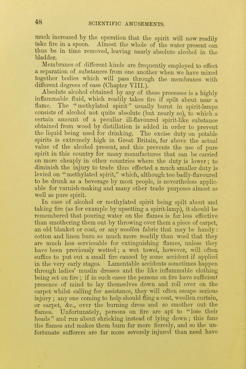 much increased by the operation that the spirit will now readily take fire in a spoon. Almost the whole of the water present can thus be in time removed, leaving nearly absolute alcohol in the bladder. Membranes of dififerent kinds are frequently employed to effect a separation of substances from one another when we have mixed together bodies which will pass through the membranes with different degrees of ease (Chapter VIII.). Absolute alcohol obtained by any of these processes is a highly inflammable fluid, which readily takes fire if spilt about near a flame. The methylated spirit usually burnt in spirit-lamps consists of alcohol not quite absolute (but nearly so), to which a certain amount of a peculiar iU-flavoured spirit-like substance obtained from wood by distillation is added in order to prevent the liquid being used for drinking. The excise duty on potable spirits is extremely high in Great Britain, far above the actual value of the alcohol present, and this prevents the use of pure spirit in this country for many manufactures that can be carried on more cheaply in other countries where the duty is lower; to diminish the injury to trade thus efi'ected a much smaller duty is levied on methylated spirit, which, although too badlj^-flavoured to be drunk as a beverage by most people, is nevertheless apphc- able for varnish-making and many other trade purposes almost as well as pure spirit. In case of alcohol or methylated spirit being spilt about and taking fire (as for example by upsetting a spirit-lamp), it should be remembered that pouring water on the flames is far less eff'ective than smothering them out by throwing over them a piece of carpet, an old blanket or coat, or any woollen fabric that may be handy: cotton and linen burn so much more readily than wool that they are much less serviceable for extinguishing flames, unless they have been previously wetted; a wet towel, however, avlU often suffice to put out a small fire caused by some accident if appHed in the very early stages. Lamentable accidents sometimes happen through ladies' muslin dresses and the Hke inflammable clothing being set on fire ; if in such cases the persons on fire have sufficient presence of mind to lay themselves down and roll over on the carpet whilst calling for assistance, they will often escape serious injury ; any one coming to help should fling a coat, wooUen curtain, or carpet, &c., over the burning dress and so smother out the flames. Unfortunately, persons on fire are apt to lose their heads  and run about shrieking instead of lying down; this fans the flames and makes them burn far more fiercely, and so the un- fortunate sufferers are far more severely injured than need have