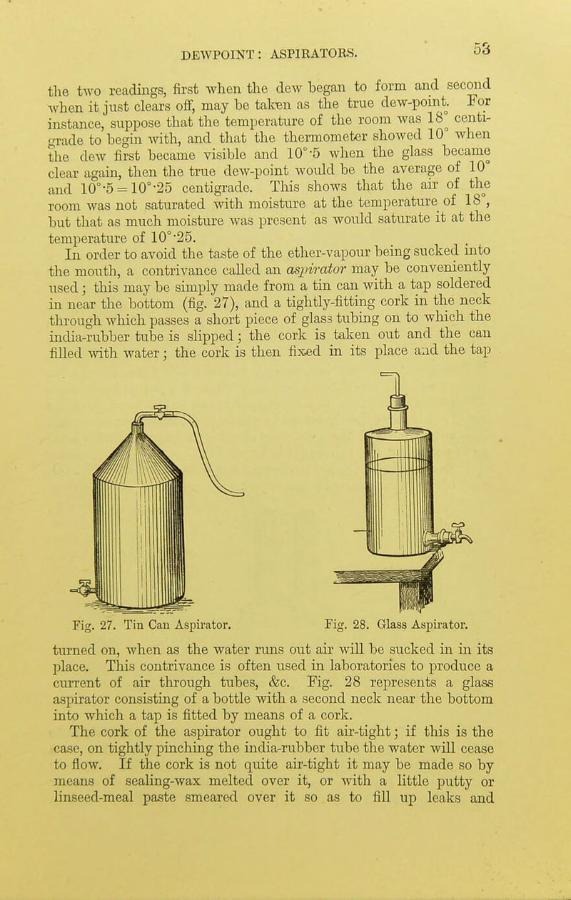 dewpoint: aspirators. 5S the two readings, first when the dew began to form and second when it just clears ofi, may be taten as the true dew-point. For instance, suppose that the temperature of the room was 18° centi- grade to begin Avith, and that the thermometxir showed 10° when the dew first became visible and 10°-5 when the glass became clear again, then the true dew-point would be the average of 10° and 10°-5 = 10°-25 centigrade. This shows that the air of the room was not saturated with moisture at the temperature of 18°, but that as much moisture was present as would saturate it at the temperature of 10°'25. In order to avoid the taste of the ether-vapour being sucked hi to the mouth, a contrivance called an aspirator may be conveniently used; this may be simply made from a tin can with a tap soldered hi near the bottom (fig. 27), and a tightly-fittmg cork in the neck through which passes a short piece of glass tubuig on to which the india-rubber tube is slipped; the cork is taken out and the can filled with water; the cork is then fixed in its place and the tap Fig. 27. Tin Can Aspirator. Fig. 28. Glass Aspirator. turned on, when as the water rims out air will be sucked m in its place. This contrivance is often used in laboratories to produce a current of air through tubes, &c. Fig. 28 represents a glass aspirator consisting of a bottle with a second neck near the bottom into which a tap is fitted by means of a cork. The cork of the aspirator ought to fit air-tight; if this is the case, on tightly pinching the india-rubber tube the water will cease to flow. If the cork is not quite air-tight it may be made so by means of sealing-wax melted over it, or Avitli a little putty or linseed-meal paste smeared over it so as to fill up leaks and