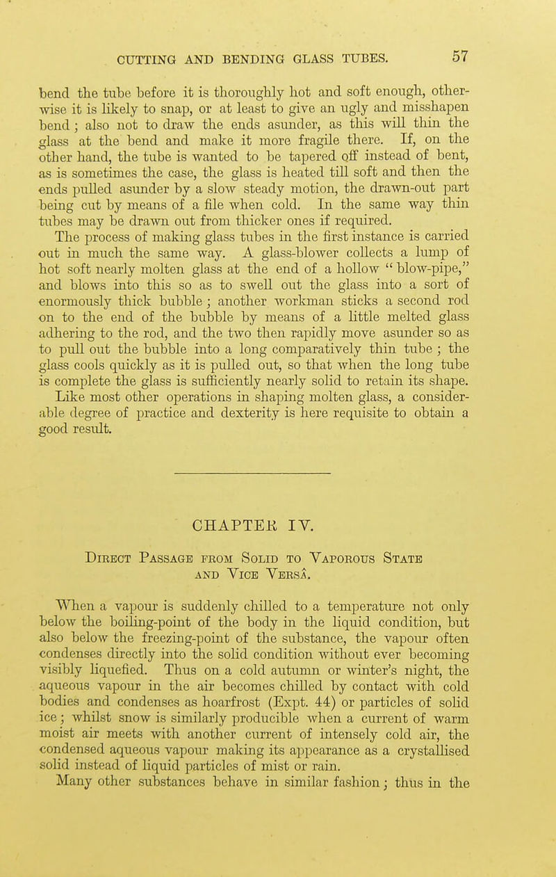 CUTTING AND BENDING GLASS TUBES. bend the tube before it is thoroughly hot and soft enough, other- wise it is likely to snap, or at least to give an ugly and misshapen bend; also not to draw the ends asunder, as this will thin the glass at the bend and make it more fragile there. If, on the other hand, the tube is wanted to be tapered off instead of bent, as is sometimes the case, the glass is heated till soft and then the ends pulled asunder by a slow steady motion, the drawn-out part being cut by means of a file when cold. In the same way thin tubes may be drawn out from thicker ones if required. The process of making glass tubes in the first instance is carried out in much the same way. A glass-blower collects a lump of hot soft nearly molten glass at the end of a hollow  blow-pipe, and blows into this so as to swell out the glass into a sort of enormously thick bubble; another workman sticks a second rod on to the end of the bubble by means of a little melted glass adhering to the rod, and the two then rapidly move asunder so as to pull out the bubble into a long comparatively thin tube ; the glass cools quickly as it is pulled out, so that when the long tube is complete the glass is sufficiently nearly solid to retain its shape. Like most other operations in shaping molten glass, a consider- able degree of practice and dexterity is here requisite to obtain a good result. CHAPTEK IV. Direct Passage prom Solid to Vaporous State AND Vice Versa, When a vapour is suddenly chilled to a temperature not only below the boiUng-point of the body in the liquid condition, but also below the freezing-point of the substance, the vapour often condenses directly into the solid condition without ever becoming visibly liquefied. Thus on a cold autumn or winter's night, the aqueous vapour in the air becomes chilled by contact with cold bodies and condenses as hoarfrost (Expt. 44) or particles of solid ice; whilst snow is similarly producible when a current of warm moist air meets with another current of intensely cold air, the condensed aqueous vapour making its appearance as a crystallised solid instead of liquid particles of mist or rain. Many other substances behave in similar fashion; thus in the
