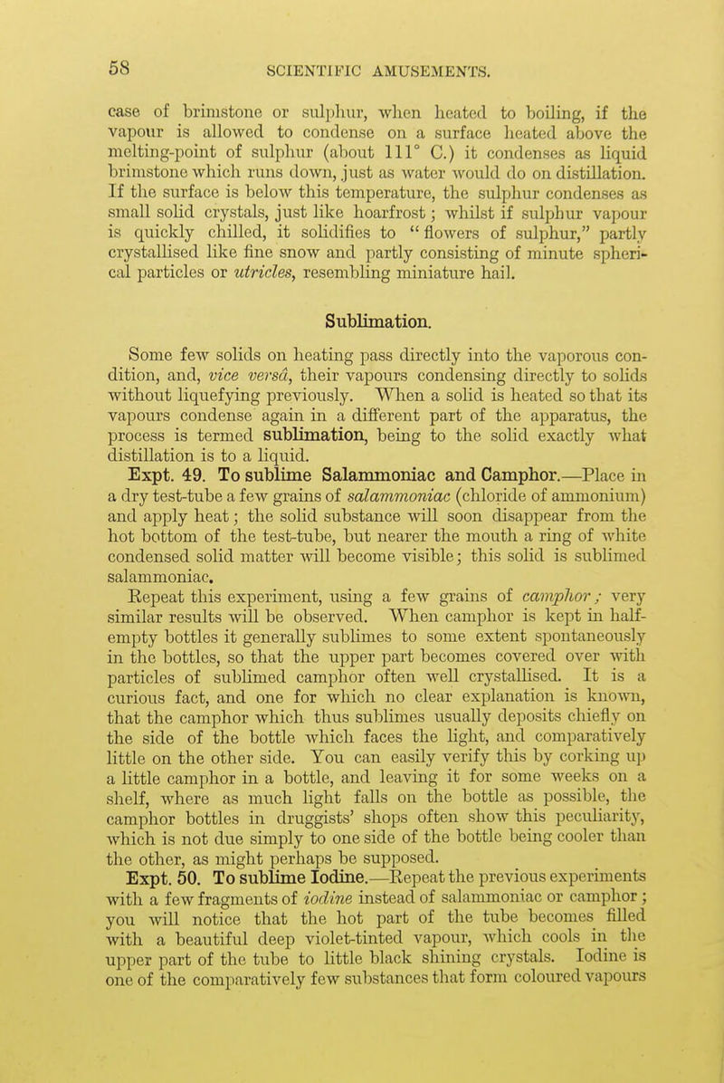 case of brimstone or sulpliur, wlien heated to boiling, if the vapour is allowed to condense on a surface heated above the melting-point of sulphur (about 111° C.) it condenses as liquid brimstone which runs down, just as water would do on distillation. If the surface is below this temperature, the sulphur condenses as small solid crystals, just like hoarfrost; whilst if sulphur vapour is quickly chilled, it soKdifies to  flowers of sulphur, partly crystallised like fine snow and partly consisting of minute spheri- cal particles or utricles, resembling miniature hail. Subliination. Some few solids on heating pass directly into the vaporous con- dition, and, vice versa, their vapours condensing directly to soHds without liquefying previously. When a solid is heated so that its vapours condense again in a different part of the apparatus, the process is termed sublimation, being to the solid exactly Avhat distillation is to a liquid. Expt. 49. To sublime Salammoniac and Camphor.—Place in a dry test-tube a few grains of salammoniac (chloride of ammonium) and apply heat; the solid substance will soon disappear from the hot bottom of the test-tube, but nearer the mouth a ring of white condensed solid matter Avill become visible; this solid is sublimed salammoniac. Eepeat this experiment, using a few grains of camplior; very similar results will be observed. When camphor is kept m half- empty bottles it generally subhmes to some extent spontaneously in the bottles, so that the upper part becomes covered over with particles of subUmed camphor often well crystallised. It is a curious fact, and one for which no clear explanation is knoAra, that the camphor which thus sublimes usually deposits chiefly on the side of the bottle which faces the light, and comparatively little on the other side. You can easily verify this by corking up a little camphor in a bottle, and leaving it for some weeks on a shelf, where as much light falls on the bottle as possible, the camphor bottles in druggists' shops often show this pecuHarity, which is not due simply to one side of the bottle being cooler than the other, as might perhaps be supposed. Expt. 50. To sublime Iodine.—Repeat the previous experiments with a few fragments of iodine instead of salammoniac or camphor; you wiU notice that the hot part of the tube becomes fiUed with a beautiful deep violet-tinted vapour, which cools in the upper part of the tube to little black shining crystals. Iodine is one of the comparatively few substances that form coloured vapours