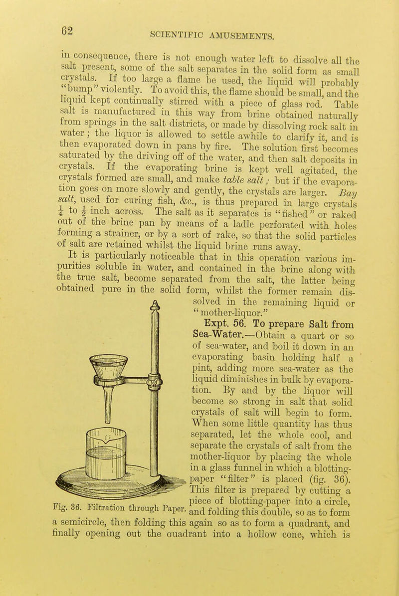 SCIENTIFIC AMUSEMENTS. m consequence, there is not enough water left to dissolve all the salt present, some of the salt separates in the solid form as small crystals If too large a flame be used, the licmid wiU probably _ bump violently. To avoid this, the flame should be small, and the liquid kept contmually stirred with a piece of glass rod Table salt IS manufactured in this way from brine obtained naturally from springs m the salt districts, or made by dissolving rock salt in water; the liquor is aUowed to settle awhile to clarify it and is then evaporated down in pans by fire. The solution first becomes saturated by the driving off of the water, and then salt deposits in crystals. If the evaporating brine is kept well agitated, the crystals formed are smaU, and make table salt: but if the evapora- tion goes on more slowly and gently, the crystals are larger. Bay salt, used for curing fish, &c., is thus prepared in large crystals 5 to J inch across. The salt as it separates is  fished  or raked out of the brine pan by means of a ladle perforated Avith holes forming a strainer, or by a sort of rake, so that the solid particles of salt are retained whilst the liquid brine rims away. It is particularly noticeable that in this operation various im- purities soluble in water, and contained in the brme along with the true salt, become separated from the salt, the latter beino- obtained pure in the solid form, whilst the former remain dis^ solved in the remaining liquid or mother-liquor. Expt. 56. To prepare Salt from Sea-Water.—Obtain a quart or so of sea-water, and boil it down in an evaporating basin holdmg half a pint, adding more sea-water as the liquid diminishes in bulk by evapora- tion. By and by the liquor will become so strong in salt that soHd crystals of salt will begin to form. When some little quantity has thus separated, let the whole cool, and separate the crystals of salt from the mother-hquor by placing the whole in a glass funnel in which a blotting- paper filter is placed (fig. 36). This filter is prepared by cutting a 17- o- ■c.Mx , ^ piece of blotting-paper into a circle, Fig. 30. Filtration through Paper, ^nd folding this double, so as to form a semicircle, then folding this again so as to form a quadrant, and finally opening out the ouadrant into a hollow cone, which is