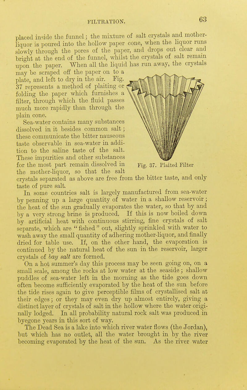 FILTRATION. placed inside the funnel; the niLxture of salt crystals and mother- liquor is poured into the hollow paper cone, Avhen the liquor runs slowly through the pores of the paper, and drops out clear and bright at the end of the funnel, whilst the crystals of salt remain upon the paper. When all the liquid has run away, the crystals may be scraped off the paper on to a plate, and left to dry in the air. Fig. 37 represents a method of plaiting or folding the paper which furnishes a filter, through which the fluid passes much more rapidly than through the plain cone. Sea-water contains many substances dissolved in it besides common salt; these communicate the bitter nauseous taste observable in sea-water in addi- tion to the saline taste of the salt. These impurities and other substances for the most part remain dissolved in Fig. 37. Pkited Filter the mother-liquor, so that the salt crystals separated as above are free from the bitter taste, and only taste of pure salt. In some coimtries salt is largely manufactured from sea-water by penning up a large quantity of water in a shallow reservoir; the heat of the sun gradually evaporates the water, so that by and by a very strong brine is produced. If this is now boiled down by artificial heat with continuous stirring, fine crystals of salt separate, wliich are fished out, shghtly sprinlded with water to wash away the small quantity of adhering mother-hquor, and finally dried for table use. If, on the other hand, the evaporation is continued by the natural heat of the sun in the reservoir, larger crystals of hay salt are formed. On a hot summer's day this process may be seen going on, on a small scale, among the rocks at low water at the seaside; shallow puddles of sea-water left in the morning as the tide goes down often become sufiiciently evaporated by the heat of the sun before the tide rises again to give perceptible films of crystallised salt at their edges; or they may even dry up almost entirely, giving a distinct layer of crystals of salt in the hollow where the water origi- nally lodged. In all probability natural rock salt was produced in byegone years in this sort of way. The Dead Sea is a lake into which river water flows (the Jordan), but which has no outlet, all the water brought in by the river becoming evaporated by the heat of the sun. As the river water