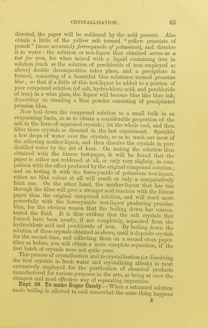 directed, the paper will be reddened by the acid present. Also obtain a little of the yellow salt termed yellow prussiate of potash  (more accurately ferrocxjanide of potassium), and dissolve it in water: the solution or test-Kquor thus obtained serves as a test for iron, for when mixed with a hquid containing iron in solution (such as the solution of perchloride of iron employed as above) double decomposition takes place, and a precipitate is formed, consisting of a beautiful blue substance termed prussian Uue ; so that if a httle of this test-Kquor be added to a portion of your compound solution (of salt, hydrocliloric acid, and perchloride of iron) in a wine glass, the hquor will become blue like blue ink, depositing on standing a blue powder consistmg of precipitated Prussian blue. ^ow boil down the compound solution to a small bulk in an evaporating basin, so as to obtain a considerable proportion of the salt in the form of separated crystals; let the whole cool, and then filter these crystals as directed in the last experiment. Sprinkle a few drops of water over the crystals, so as to wash out most of the adhering mother-liquor, and then dissolve the crystals in pure distiUed water by the aid of heat. On testing the solution thus obtamed with the Htmus test-paper, it will be found that the paper is either not reddened at all, or only very shghtly, in com- parison with the effect produced by the original compound solution • and on testing it with the ferrocyanide of potassium test^Hquor' either no blue colour at all wiU result or only a comparatively famt one. On the other hand, the mother-Hquor that has run through the filter will give a stronger acid reaction with the Htmus paper than the origmal compoimd solution, and will react more powerfuUy with the ferrocyanide test-hquor producing prussian blue, for the obvious reason that the boihng down has concen- trated the fluid. It is thus evident that the salt crystals that formed have been nearly, if not completely, separated from the hydrochloric acid and perchloride of iron. By boihng down the solution of these crystals obtained as above, until it deposits crystals for the second time, and coUectmg them on a second clean paper- filter as before, you wiU obtain a more complete separation, if the nrst batch of crystals were not quite pure. This process of crystaUisation and re-crystalHsation (or cHssolving the first crystals in fresh water and crystaUising afresh) is most extensively employed for the. purification of chemical products manufactured for various purposes in the arts, as being at once the cheapest and most effective way of separating impurities Expt. 58. To make Sugar Candy.-When a saturated solution made boihng is aUowed to cool somewhat the same thing happens E