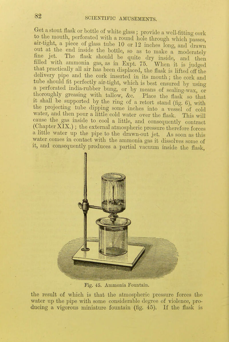 SCIENTIFIC AMUSEMENTS. Get a Stout flask or bottle of white glass; provide a M^ell-fitting cork to the mouth, perforated with a rouud hole through which passes air-tight, a piece of glass tube 10 or 12 inches long, and drawil out at the end niside the bottle, so as to make a moderately hne jet. The flask should be quite dry inside, and then hlled with ammonia gas, as in Expt. 75. Wlien it is judged that practically aU air has been displaced, the flask is lifted ofi'the dehvery pipe and the cork inserted in its mouth; the cork and tube should fit perfectly air-tight, which is best ensured by using a perforated india-rubber bung, or by means of sealing-wax or thoroughly greasing with taUow, &c. Place the flask so that it shall be supported by the ring of a retort stand (fig. 6), with the projecting tube dipping some inches into a vessel of cold water, and then pour a little cold water over the flask. This will cause the gas inside to cool a little, and consequently contract (Chapter XIX.); the external atmospheric pressure therefore forces a little water up the pipe to the drawn-out jet. As soon as this water comes in contact with the ammonia gas it dissolves some of it, and consequently produces a partial vacuum inside the flask, Fig. 45. Ammonia Fountain. the result of which is that the atmospheric pressure forces the water up the pipe with some considerable degree of violence, pro- ducing a vigorous miniature fountain (fig. 45). If the flask is