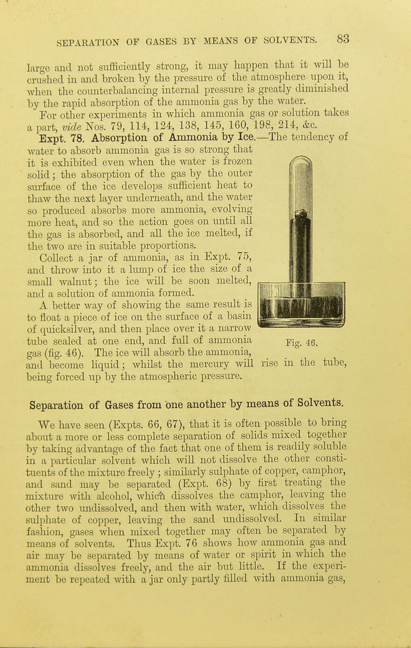 large and not sufficiently strong, it may happen that it will be cru°shed m and broken by the pressure of the atmosphere upon it, when the counterbalancing internal pressure is greatly diminished by the rapid absorption of the ammonia gas by the water._ For other experiments in which ammonia gas or solution takes a part, vide Nos. 79, 114, 124, 138, 145, 160, 198, 214, &c. Expt. 78. Absorption of Ammonia by Ice.—The tendency of water to absorb ammonia gas is so strong that it is exliibited even when the water is frozen solid; the absorption of the gas by the outer surface of the ice develops sufficient heat to thaw the next layer underneath, and the water so produced absorbs more ammonia, evolvmg more heat, and so the action goes on until all the gas is absorbed, and all the ice melted, if the two are in suitable proportions. Collect a jar of aimnonia, as in Expt. 75, and throw into it a lump of ice the size of a small walnut; the ice will be soon melted, and a solution of ammonia formed. A better way of showing the same result is to float a piece of ice on the surface of a basm of quicksilver, and then place over it a narrow tube sealed at one end, and full of ammonia pig_ 4g_ gas (fig. 46). The ice will absorb the ammonia, and become liquid; whilst the mercury will rise in the tube, being forced up by the atmospheric pressure. Separation of Gases from one another by means of Solvents. We have seen (Expts. 66, 67), that it is often possible to bring about a more or less complete separation of soHds mixed together by taking advantage of the fact that one of them is readily soluble in a particular solvent which will not dissolve the other consti- tuents of the mixture freely ; similarly sulphate of copper, camphor, and sand may be separated (Expt. 68) by first treating the mixture with alcohol, whic^i dissolves the camphor, leaving the other two undissolved, and then with water, Avhich dissolves the sulphate of copper, leaving the sand undissolved. In similar fashion, gases when mixed together may often be separated by means of solvents. Thus Expt. 76 shows hoAV ammonia gas and air may be separated by means of water or spirit in which the ammonia dissolves freely, and the air but little. If the experi- ment be repeated with a jar only partly filled with ammonia gas,