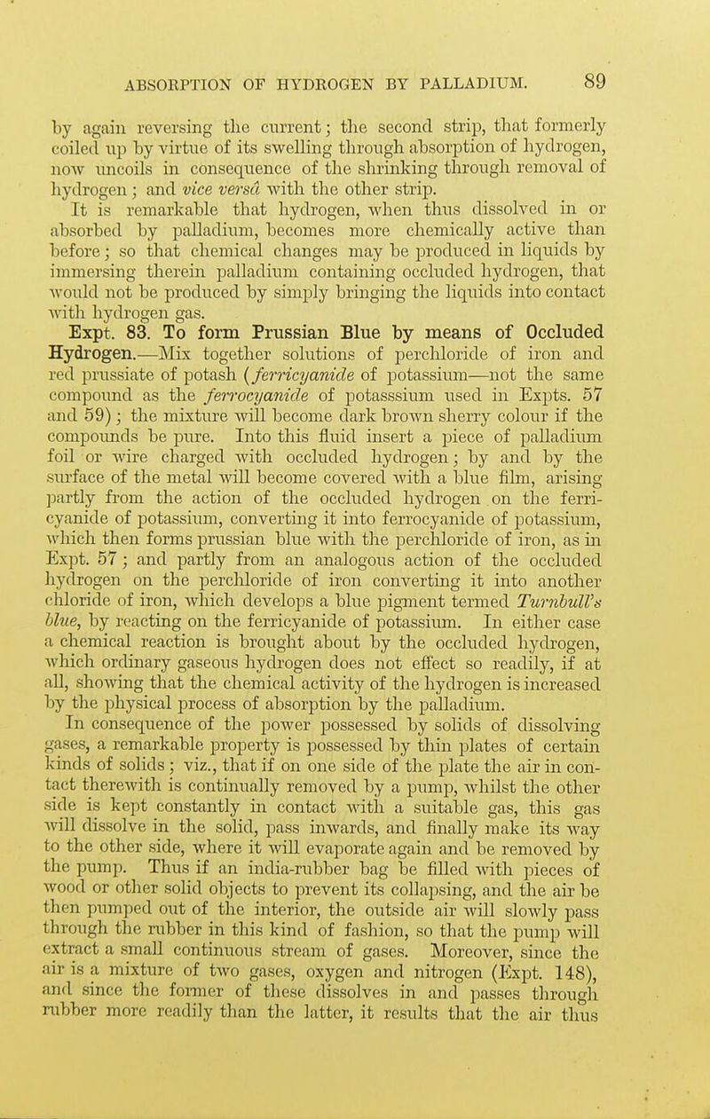 by again reversing the cnrrent; the second strip, that formerly coiled np hj virtne of its swelling through absorption of hydrogen, now uncoils in consequence of the shrinking through removal of hydrogen; and vice versa with the other strip. It is remarkable that hydrogen, when thus dissolved in or absorbed by palladium, becomes more chemically active than before; so that chemical changes may be produced in liquids by immersing therein palladium containing occluded hydrogen, that would not be produced by simply bringing the liquids into contact with hydrogen gas. Expt. 83. To form Prussian Blue by means of Occluded Hydrogen.—Mix together solutions of perchloride of iron and red prussiate of potash {ferricyanide of potassium—not the same compound as the ferrocyanide of potasssium used in Expts. 57 and 59); the mixture will become dark brown sherry colour if the compounds be pure. Into this fluid insert a piece of palladium foil or wire charged with occluded hydrogen; by and by the surface of the metal will become covered with a blue film, arising partly from the action of the occluded hydrogen on the ferri- cyanide of potassiimi, convertmg it into ferrocyanide of potassium, which then forms jDrussian blue with the perchloride of iron, as in Expt. 57; and partly from an analogous action of the occluded hydrogen on the perchloride of iron converting it into another chloride of iron, which develops a blue pigment termed TurnhulVs blue, by reacting on the ferricyanide of potassium. In either case a chemical reaction is brought about by the occluded hydrogen, Avhich ordinary gaseous hydrogen does not effect so readily, if at all, showing that the chemical activity of the hydrogen is increased by the physical process of absorption by the palladium. In consequence of the power possessed by solids of dissolving gases, a remarkable property is possessed by thin plates of certam kinds of solids; viz., that if on one side of the plate the air in con- tact therewith is continually removed by a pump, whilst the other side is kept constantly in contact with a suitable gas, this gas will dissolve in the solid, pass inwards, and finally make its way to the other side, where it will evaporate again and be removed by the pump. Thus if an india-rubber bag be filled with pieces of wood or other solid objects to prevent its collapsing, and the air be then pumped out of the interior, the outside air will slowly j^ass through the rubber in this kind of fashion, so that the pump will extract a small continuous stream of gases. Moreover, since the air is a mixture of two gases, oxygen and nitrogen (Expt. 148), and since the former of these dissolves in and passes through rubber more readily than the latter, it results that the air thus