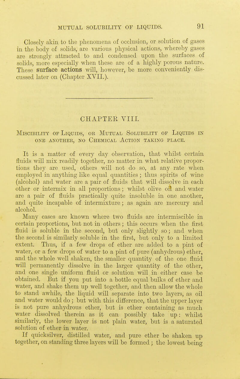 Closely akiii to the phenomena of occlusion, or solution of gases in the body of solids, are various physical actions, whereby gases are strongly attracted to and condensed upon the surfaces of solids, more especially when these are of a highly porous nature. These surface actions will, however, be more conveniently dis- cussed later on (Chapter XVII.). CHAPTER VIII. MisciBiLiTY OP Liquids, or Mutual Solubility op Liquids in ONE another, no Chbmical Action taking place. It is a matter of every day observation, that whilst certain fluids will mix readily together, no matter in what relative propor- tions they are used, others will not do so, at any rate when employed in anything like equal quantities; thus spirits of wine (alcohol) and Avater are a pair of fluids that will dissolve in each other or intermix in aU proportions; whilst olive oil and water are a pair of fluids practically quite insoluble in one another, and quite incapable of intermixture; as again are mercury aiid alcohol. Many cases are known where two flu.ids are intermiscible in certain proportions, but not in others; this occurs when the first fluid is soluble in the second, but only sHghtly so; and when the second is similarly soluble in the first, but only to a limited extent. Thus, if a few drops of ether are added to a piiit of water, or a few drops of water to a pint of pure (anhydrous) ether, and the whole well shaken, the smaller quantity of the one fluid wiU permanently dissolve in the larger quantity of the other, and one single imiform fluid or solution will in either case be obtained. But if you put into a bottle equal bulks of ether and water, and shake them up weU together, and then allow the whole to stand awhile, the liquid will separate into two layers, as oil and water would do ; but with this diff'erence, that the upper layer is not pure anhydrous ether, but is ether containing as much water dissolved therein as it can possibly take up: whilst similarly, the lower layer is not plain water, but is a saturated solution of ether in water. If quicksilver, distilled water, and pure ether be shaken up together, on standing three layers will be formed; the lowest being