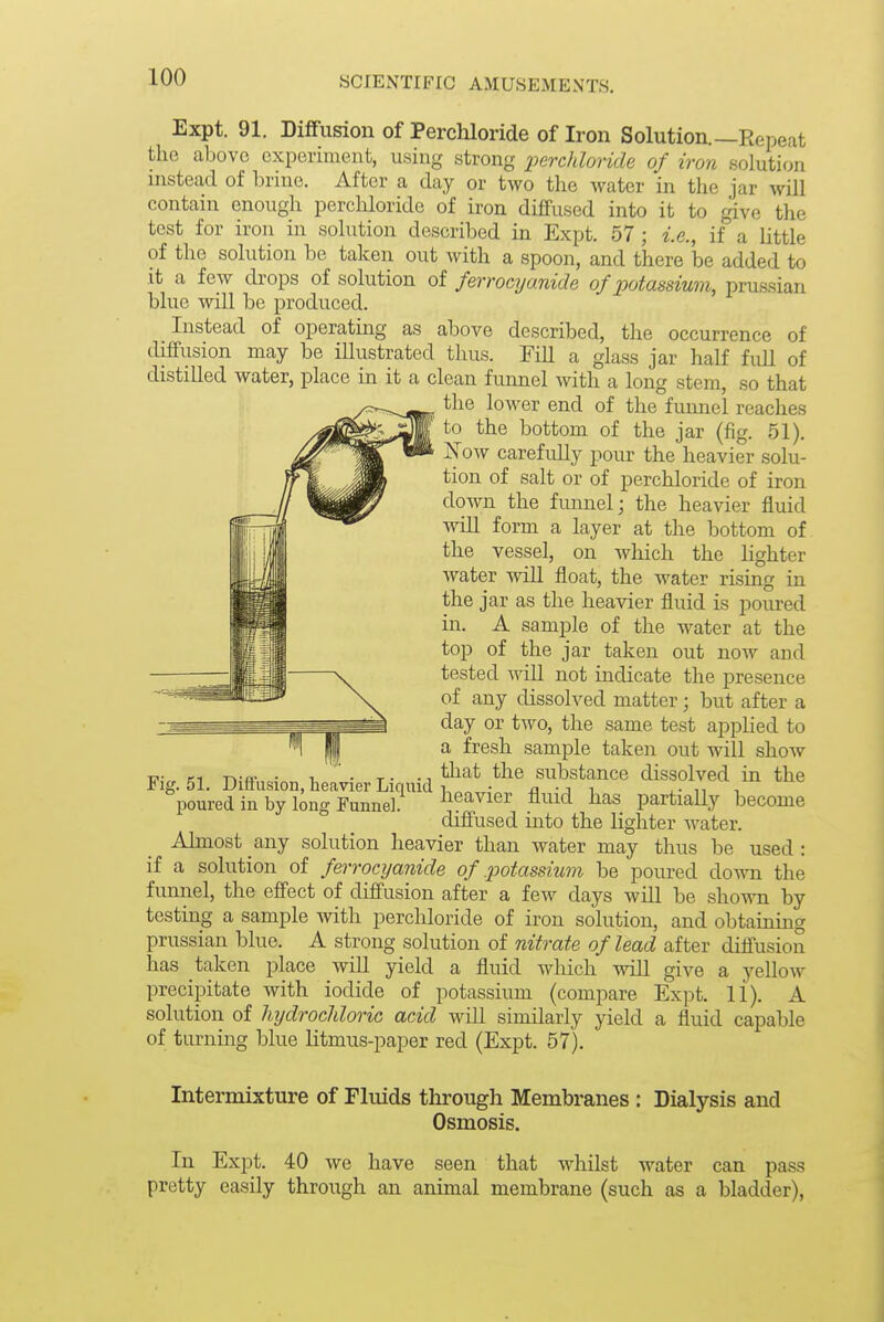 Expt. 91. Diffusion of Perchloride of Iron Solution.—Repeat the above experiment, using strong perchloride of iron solution instead of brine. After a day or two the water in the jar will contain enough perchloride of iron diffused into it to give the test for iron in solution described in Expt. 57 ; i.e., if a little of the solution be taken out with a spoon, and there be added to it a few drops of solution of ferrocyanide of potassium, prussian blue will be produced. Instead of operating as above described, the occurrence of diffusion may be illustrated thus. Fill a glass jar half full of distilled water, place in it a clean funnel with a long stem, so that the lower end of the funnel reaches to the bottom of the jar (fig. 51), Xow carefully pour the heavier solu- tion of salt or of perchloride of iron down the fimnel; the heavier fluid wiU form a layer at the bottom of the vessel, on Avhich the hghter water will float, the water rising in the jar as the heavier fluid is poured in. A sample of the water at the top of the jar taken out now and tested will not indicate the presence of any dissolved matter; but after a day or two, the same test applied to a fresh sample taken out will show I?- CI -n-o- - 1 • T- -1 ^^^^ ^^^^ substance dissolved in the Fig. 51. Diffusion, heavier Liqmd 1 • n ■ poured in by long Funnel. ^eavier fluid has partially become diffused into the lighter water. Almost any solution heavier than water may thus be used : if a solution of ferrocyanide of potassium be poured down the funnel, the effect of diffusion after a few days will be shown by testing a sample with perchloride of iron solution, and obtaining Prussian blue. A strong solution of nitrate of lead after diffusion has taken place will yield a fluid wliich will give a yellow precipitate with iodide of potassium (compare Expt. 11). A solution of hydrocldoric acid will similarly yield a fluid capable of turning blue litmus-paper red (Expt. 57). Intermixture of Fluids through Membranes : Dialysis and Osmosis. In Expt. 40 we have seen that whilst water can pass pretty easily through an animal membrane (such as a bladder),