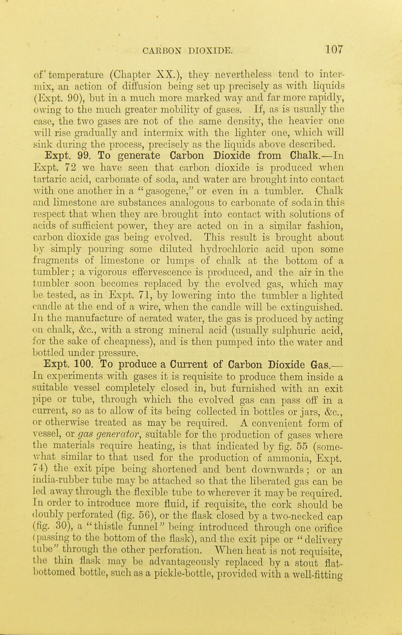 of' temperature (Cliapter XX.), they nevertheless tend to inter- mix, an action of diffusion being set up precisely as Avith liquids (Expt. 90), but in a much more marked way and far more rapidly, owing to the much greater mobility of gases. If, as is usually the case, the two gases are not of the same density, the heavier one Avill rise gi-adually and intermix with the lighter one, which mil sink during the process, precisely as the liquids above described. Expt. 99. To generate Carbon Dioxide from Chalk.—In Expt. 72 we have seen that carbon dioxide is produced when tartaric acid, carbonate of soda, and water are brought into contact A\-ith one another in a  gasogene, or even in a tumbler. Chalk and Hmestone are substances analogous to carbonate of soda in this respect that when they are brought into contact with solutions of acids of sufficient power, they are acted on in a similar fashion, carbon dioxide gas being evolved. This result is brought about by simply j)ouring some diluted hydrochloric acid iipon some fragments of limestone or lumps of chalk at the bottom of a tumbler; a vigorous effervescence is produced, and the air in the tumbler soon becomes replaced by the evolved gas, which may Ije tested, as in Expt. 71, by lowering mto the tumloler a lighted candle at the end of a wire, when the candle will be extinguished. In the manufacture of aerated water, the gas is produced by acting ou chalk, &c., with a strong mineral acid (usually sulphuric acid, for the sake of cheapness), and is then pumped into the water and bottled under pressure. Expt. 100. To produce a Current of Carbon Dioxide Gas.— In experiments with gases it is requisite to produce them inside a suitable vessel completely closed in, but furnished -with an exit pipe or tube, through which the evolved gas can pass off in a current, so as to allow of its being collected in bottles or jars, &c., or otherwise treated as may be required. A convenient form of vessel, or gas generator, suitable for the production of gases where the materials require heating, is that indicated by fig. 55 (some- what similar to that used for the production of ammonia, Expt, 74) the exit pipe being shortened and bent downwards; or an india-rubber tube may be attached so that the liberated gas can be led away through the flexible tube to wherever it may be requu-ed. In order to introduce more fluid, if requisite, the cork should be doubly perforated (fig. 56), or the flask closed by a two-necked cap (fig. 30), a thistle fumiel being introduced through one orifice (i)assing to the bottom of the flask), and the exit pipe or  delivery tube through the other perforation. When heat is not requisite, the thin flask may be advantageously replaced by a stout flat- bottomed bottle, such as a pickle-bottle, provided with a well-fittin