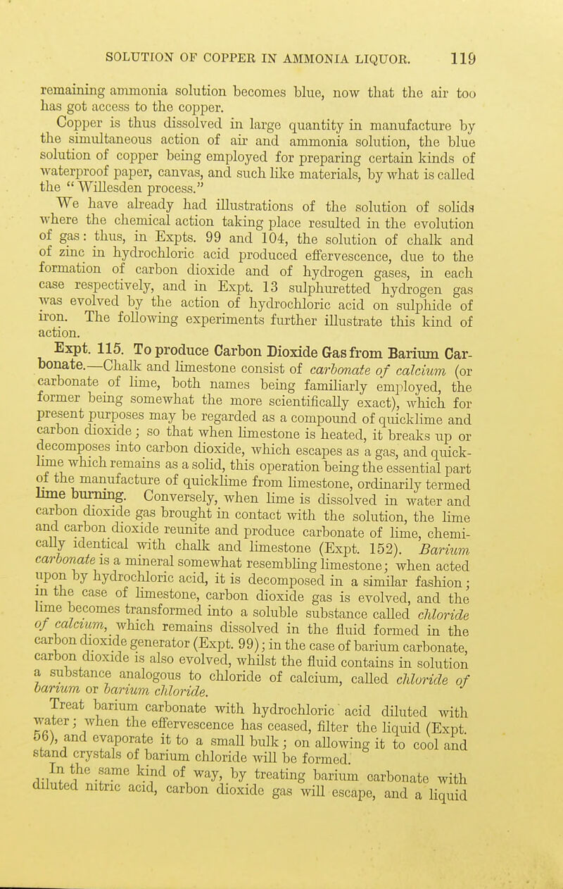 remaining animonia solution becomes blue, now that the air too has got access to the copper. Copper is thus dissolved in large quantity in manufacture by the simultaneous action of air and ammonia solution, the blue solution of copper being employed for preparing certain kinds of waterproof paper, canvas, and such lilce materials, by what is called the  Willesden process. We have abeady had illustrations of the solution of solids where the chemical action taking place resulted in the evolution of gas: thus, in Expts. 99 and 104, the solution of chalk and of zmc in hydrochloric acid produced effervescence, due to the formation of carbon dioxide and of hydrogen gases, in each case respectively, and in Expt. 13 sulphuretted hydrogen gas was evolved by the action of hydrochloric acid on sulpliide of iron. The following experiments further illustrate this kind of action. Expt. 115. To produce Carbon Dioxide Gas from Barium Car- bonate.—Challc and limestone consist of carbonate of calcium (or carbonate of lime, both names bemg familiarly employed, the former bemg somewhat the more scientificaUy exact), which for present purposes may be regarded as a compound of quicklime and carbon dioxide; so that when Hmestone is heated, it breaks up or decomposes mto carbon dioxide, which escapes as a gas, and quick- lime which remains as a soHd, this operation being the essential part of the manufacture of quickhme from limestone, ordinarily termed lime bummg. Conversely, when Hme is dissolved in water and carbon dioxide gas brought in contact with the solution, the lime and carbon dioxide reunite and produce carbonate of lime, chemi- caUy identical with chalk and limestone (Expt. 152). Barium carbonate is a mineral somewhat resembhng limestone; when acted upon by hydrochloric acid, it is decomposed in a similar fashion; m the case of limestone, carbon dioxide gas is evolved, and the lime becomes transformed into a soluble substance caUed chloride of calcium, which remains dissolved in the fluid formed in the carbon dioxide generator (Expt. 99); in the case of barium carbonate, carbon dioxide is also evolved, whHst the fluid contains in solution a substance analogous to chloride of calcium, caUed chloride of barium or barium chloride. Treat barium carbonate with hydrochloric acid dHuted with water; when the effervescence has ceased, filter the liquid (Expt 56), and evaporate it to a small bulk; on aUowing it to cool and stand crystals of barium chloride wiU be formed In the same kind of way, by treating barium carbonate with diluted nitric acid, carbon dioxide gas wiU escape, and a liquid