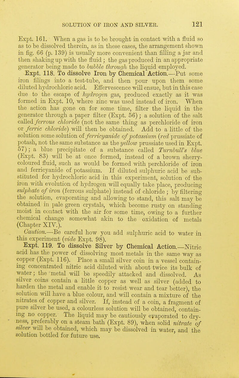 Expt. 161. When a gas is to be brought in contact with a fluid so as to be dissolved therein, as in these cases, the arrangement shown in fig. 66 (p. 139) is usually more convenient than filling a jar and then shaking up with the fluid; the gas produced in an appropriate generator being made to bubble through the liquid employed. Expt. 118. To dissolve Iron by Chemical Action.—Put some iron filmgs into a test-tube, and then pour upon them some diluted hydrochloric acid. Eficrvescence will ensue, but in this case due to the escape of hydrogen gas, produced exactly as it was formed in Expt. 10, where zinc was used instead of iron. When the action has gone on for some time, filter the Hquid in the generator through a paper filter (Expt. 56); a solution of the salt called/erroMS chloride (not the same thing as perchloride of iron or ferric chloride) will then be obtained. Add to a Httle of the solution some solution oi ferricyanide of potassium, {red prussiate of potash, not the same substance as the yellow prussiate used in Expt. 57) j a blue precipitate of a substance called TurnbulVs blue (Expt. 83) will be at once formed, instead of a brown sherry- coloured fluid, such as woidd be formed with perchloride of iron and ferricyanide of potassium. If diluted sulphuric acid be sub- stituted for hydrochloric acid in this experiment, solution of the iron with evolution of hydrogen will equally take place, producing sulphate of iron (ferrous sulphate) instead of chloride ; by filtering the solution, evaporating and allowing to stand, this salt may be obtaiaed in pale green crystals, which become rusty on standing moist in contact with the air for some time, owing to a further chemical change somewhat akin to the oxidation of metals (Chapter XIY.). Caution.—Be careful how you add sulphuric acid to water in this experiment {vide Expt. 98). Expt. 119. To dissolve Silver by Chemical Action.—Mtric acid has the power of dissolving most metals ia the same way as copper (Expt. 116). Place a small silver coin in a vessel contain- ing concentrated nitric acid diluted with about twice its bulk of water; the metal will be speedily attacked and dissolved. As silver coins contain a Httle copper as well as silver (added to harden the metal and enable it to resist wear and tear better), the solution will have a blue colour, and will contain a mixture of the nitrates of copper and silver. If, instead of a coin, a fragment of pure silver be used, a colourless solution will be obtained, contain- ing no copper. The Hquid may be cautiously eyaporated to dry- ness, preferably on a steam bath (Expt. 89), when solid nitrate of silver will be obtained, which may be dissolved in water, and the solution bottled for future use.