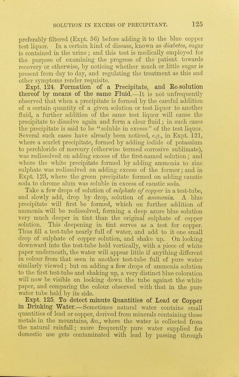 preferably filtered (Expt. 56) before adding it to the blue copper test liquor. In a certain kind of disease, known as diabetes, sugar is contained in the urine; and this test is medically employed for the purpose of examining the progress of the patient towards recovery or otherwise, by noticing whether much or little sugar is present from day to day, and regulating the treatment as this and other symptoms render requisite. Expt. 124. Foimation of a Precipitate, and Ee-solution thereof by means of the same Fluid.—It is not unfrequently observed that when a precipitate is formed by the careful addition of a certain quantity of a given solution or test liquor to another fluid, a further addition of the same test liquor wiU cause the precipitate to dissolve again and form a clear fluid; in such cases the precipitate is said to be  soluble in excess  of the test liquor. Several such cases have already been noticed, e.g., in Expt. 121, where a scarlet precipitate, formed by adding iodide of potassium to perchloride of mercury (otherwise termed corrosive subhmate), was redissolved on adding excess of the first-named solution; and where the white precipitate formed by adding ammonia to zinc sulphate was redissolved on adding excess of the former • and in Expt. 123, where the green precipitate formed on adding caustic soda to chrome alum was soluble in excess of caustic soda. Take a few drops of solution of sulphate of copper in a test-tube, and slowly add, drop by drop, solution of ammonia. A blue precipitate will first be formed, which on further addition of ammonia will be redissolved, forming a deep azure blue solution very much deeper in tint than the original sulphate of copper solution. This deepening in tint serves as a test for copper. Thus fiU a test-tube nearly full of water, and add to it one small drop of sulphate of copper solution, and shake up. On looking downward into the test-tube held vertically, with a piece of white paper underneath, the water will appear little if anything different in colour from that seen in another test-tube fuU of pure water similarly viewed; but on adding a few drops of ammonia solution to the first test-tube and shaking up, a very distinct blue coloration wiU now be visible on looking down the tube against the white paper, and comparing the colour observed with that in the pure water tube held by its side. Expt. 125. To detect minute Quantities of Lead or Copper in Drinking Water.—Sometimes natural water contains small quantities of lead or copper, derived from minerals containing these metals in the mountains, &c., where the water is collected from the natural rainfall; more frequently pure water suppHed for domestic use gets contaminated with lead by passing through