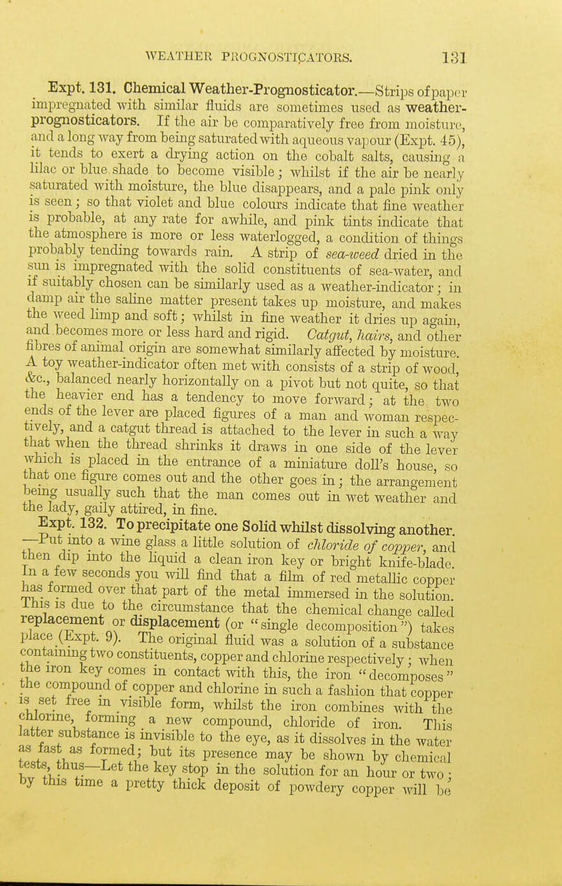 Expt. 131. Chemical Weather-Progiiosticator.—Strips of paper impregnated with similar fluids are sometimes used as weather- prognosticators. If the air be comparatively free from moisture, and a long way from being saturated with aqueous vapour (Expt. 45), it tends to exert a drying action on the cobalt salts, causuig a lilac or blue shade to become visible; whilst if the air be nearly saturated with moisture, the blue disappears, and a pale pink only is seen; so that violet and blue colours indicate that fine weather IS probable, at any rate for awhile, and pmk tints indicate that the atmosphere is more or less waterlogged, a condition of things probably tending towards rain. A strip of sea-ioeed dried in the sim IS impregnated with the solid constituents of sea-water, and if suitably chosen can be similarly used as a weather-indicator; in damp air the sahne matter present takes up moisture, and makes the weed Hmp a.nd soft; whHst in fine weather it dries up again, and becomes more or less hard and rigid. Catgut, hairs, and other fibres of animal origm are somewhat similarly affected by moisture. A toy weather-indicator often met with consists of a strip of wood &c., balanced nearly horizontaHy on a pivot but not quite, so that the heavier end has a tendency to move forward; at the two ends of the lever are placed figiu-es of a man and woman respec- tively, and a catgut thread is attached to the lever in such a way that when the thread shrinks it draws in one side of the lever Avhich is placed m the entrance of a miniature doU's house so that one figure comes out and the other goes in; the arrangement bemg usuaHy such that the man comes out in wet weather and the lady, gaily attired, in fine. Expt. 132. To precipitate one Solid whilst dissolving another —Put into a wme glass a little solution of chloride of cojyper, and then dip mto the hquid a clean iron key or bright knife-blade in a few seconds you wiU find that a fihn of red metallic copper formed over that part of the metal immersed in the solution I His IS due to the circumstance that the chemical change caUed replacement or displacement (or single decomposition) takes place (Expt. 9). The origmal fluid was a solution of a substance contammg two constituents, copper and chlorine respectively; when the iron key comes in contact with this, the iron decomposes the compound of copper and chlorine in such a fashion that copper IS set free m visible form, whilst the iron combines with tlie cniorine forming a new compoimd, chloride of iron. This latter substance is invisible to the eye, as it dissolves in the water tests thus—Let the key stop m the solution for an hour or two • by this time a pretty thick deposit of powdery copper will be
