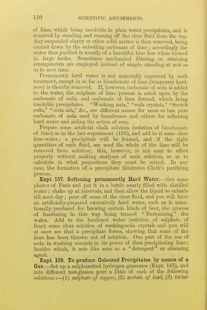 of lime, which being insoluble in plain water precipitates, and is removed by standing and running off the clear fluid from the top. Any suspended clayey or other solid matter is thus removed, being carried down by the subsiding carbonate of lime; accordingly the water thus purified is usually of a beautiful blue hue when viewed in large tanlis. Sometimes mechanical filtering or straining arrangements are employed instead of simple standing at rest so as to save time. Permanently hard water is not materially improved by such treatment, except in so far as bicarbonate of lime (temporary hard- ness) is thereby removed. If, however, carbonate of soda is added to the water, the sulphate of lime present is acted upon by the carbonate of soda, and carbonate of Kme formed, which being insoluble precipitates. Washing soda, soda crystals, Scotch soda,  soda ash, &c., are different names for more or less pure carbonate of soda used by laundresses and others for softening hard water and aiding the action of soap. Prepare some artificial chaDc solution (solution of bicarbonate of lime) as in the last experiment (155), and add to it some clear lime-water; a precipitate will be formed, and if the right quantities of each fluid, are used the whole of the lime will be removed from solution; this, however, is not easy to effect properly without making analyses of each solution, so as to calculate in what proportions they nmst be mixed. In any case, the formation of a precipitate illustrates Clark's purifying process. Expt. 157. Softening permanently Hard Water.—Get some plaster of Paris and put it in a bottle nearly fiUed with distilled Avater; shake up at intervals, and then allow the liquid to subside till next day; pour off some of the clear fluid, and you will have an artificially-prepared excessively hard water, such as is inten- tionally produced for brewing certain kinds of beer, the process of hardening in this way being termed  Burtonismg the water. Add to the hardened water (solution of sulphate of lime) some clear solution of washing-soda crystals and you will at once see that a precipitate forms, showing that some of the Hme has been thrown out of solution. One part of the use of soda in washing consists in its power of thus precipitating lime; besides which, it acts like soap as a detergent or cleansing agent. Expt. 158. To produce Coloured Precipitates by means of a Gas.—Set up a sulphuretted hydrogen generator (Expt. 145), and into different test-glasses pour a little of each of the following solutions:—(1) sulphate of copper, (2) acetate of lead, (3) tartar
