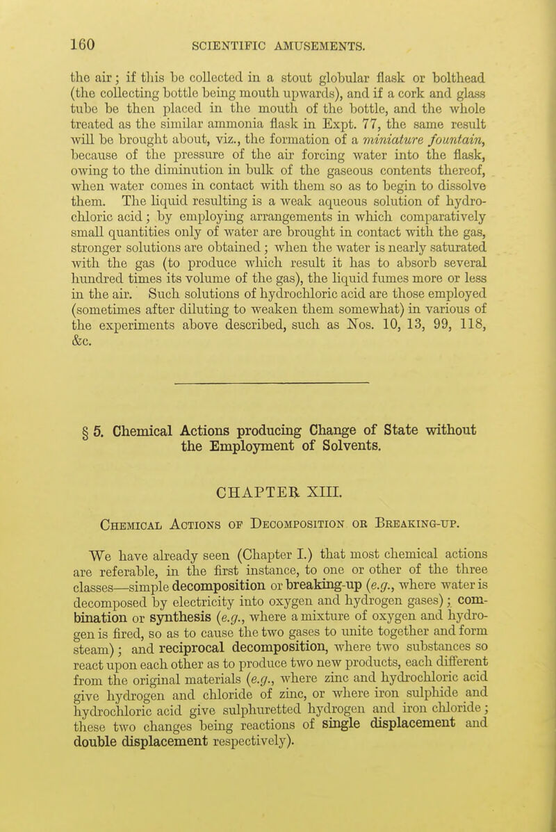 the air; if this be collected in a stout globular flask or bolthead (the collecting bottle being mouth upwards), and if a cork and glass tube be then placed in the mouth of the bottle, and the whole treated as the similar ammonia flask in Expt. 77, the same result ■will be brought about, viz., the formation of a miniature fountain, because of the pressure of the air forcing Avater into the flask, owing to the diminution in bulk of the gaseous contents thereof, when water comes in contact with them so as to begin to dissolve them. The liquid resulting is a weak aqueous solution of hydro- chloric acid; by employing arrangements in which comparatively small quantities only of water are brought in contact with the gas, stronger solutions are obtained; when the water is nearly saturated Avith the gas (to produce which result it has to absorb several hundred times its volume of the gas), the liquid fumes more or less in the air. Such solutions of hydrocliloric acid are those employed (sometimes after diluting to weaken them somewhat) in various of the experiments above described, such as Nos. 10, 13, 99, 118, &c. § 5. Chemical Actions producing Change of State without the Employment of Solvents, CHAPTER XIII. Chemical Actions of Decomposition ob Brbaking-up. We have already seen (Chapter I.) that most chemical actions are referable, in the first instance, to one or other of the three classes—simple decomposition or breaking-up {e.g., where water is decomposed by electricity into oxygen and hydrogen gases); com- bination or synthesis {e.g., where a mixture of oxygen and hydro- gen is fired, so as to cause the two gases to unite together and form steam); and reciprocal decomposition, where two substances so react upon each other as to produce two new products, each difi'erent from the original materials {e.g., where zinc and hydrochloric acid give hydrogen and chloride of zinc, or where iron sulphide and hydrochloric acid give sulphuretted hydrogen and iron cMoride; these two changes being reactions of single displacement and double displacement respectively).