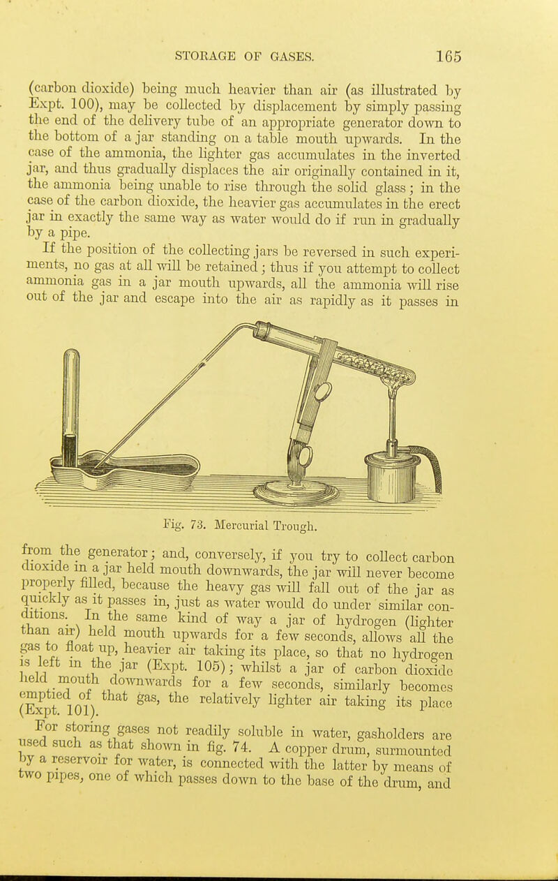 (carbon dioxide) being much heavier than air (as illustrated by Expt. 100), may be collected by displacement by simply passing the end of the dehvery tube of an appropriate generator down to the bottom of a jar standing on a table mouth upwards. In the case of the ammonia, the lighter gas accumulates in the inverted jar, and thus gradually displaces the air origmally contained in it, the ammonia being imable to rise through the sohd glass; in the case of the carbon dioxide, the heavier gas accumulates in the erect jar in exactly the same way as water would do if run in gradually by a pipe. If the position of the collecting jars be reversed in such experi- ments, no gas at all will be retamed; thus if you attempt to coUect ammonia gas in a jar mouth upwards, all the ammonia wiU rise out of the jar and escape into the air as rapidly as it passes in Tig. 73. Mercurial Troiiorh. from the generator; and, conversely, if you try to coUect carbon dioxide m a jar held mouth downwards, the jar wiU never become properly filled, because the heavy gas wiU fall out of the jar as quickly as it passes in, just as water would do under similar con- ditions. In the same kmd of way a jar of hydrogen (Hghter than a^) held mouth upwards for a few seconds, allows aU the gas to float up, heavier air takmg its place, so that no hydrogen is left m the jar (Expt. 105); whilst a jar of carbon dioxide held mouth doivnwards for a few seconds, similarly becomes (Expt 101) ^^^^^i^ely i^g^ter '^ii' taking its place For stormg gases not readily soluble in water, gasholders are used such as that shown in fig. 74. A copper drum, surmounted by a reservoir for water, is connected with the latter by means of two pipes, one of which passes down to the base of the drum and