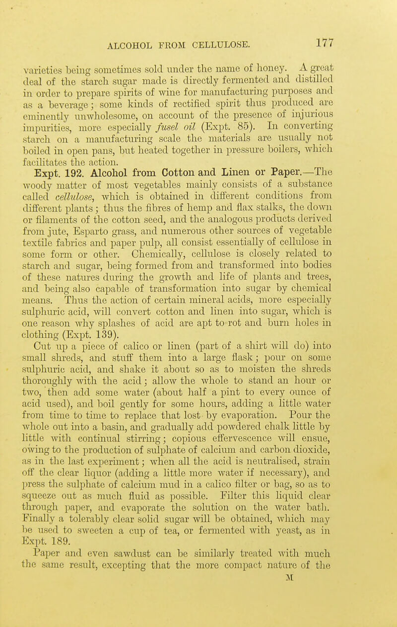 ALCOHOL FROM CELLULOSE. A-arieties being sometimes sold under the ncame of honey. A great deal of the starch sugar made is directly fermented and distilled in order to prepare spirits of wine for manufacturing purposes and as a beverage; some kinds of rectified spirit thus produced are eminently unwholesome, on accomit of the presence of injurious impurities, more especially fusel oil (Expt. 85). In converting starch on a manufacturmg scale the materials are usually not boiled in open pans, but heated together in pressure boilers, which facilitates the action. Expt. 192. Alcohol from Cotton and Linen or Paper.—The woody matter of most vegetables mainly consists of a substance called celhilose, which is obtained in different conditions from different plants ; thus the fibres of hemp and flax stalks, the down or filaments of the cotton seed, and the analogous products derived from jute, Esparto grass, and numerous other sources of vegetable textile fabrics and paper pulp, all consist essentially of cellulose in some form or other. Chemically, cellulose is closely related to starch and sugar, being formed from and transformed into bodies of these natures during the growth and life of plants and trees, and bemg also capable of transformation into sugar by chemical means. Thus the action of certain mineral acids, more especially sulphuric acid, wiU convert cotton and linen into sugar, which is one reason why splashes of acid are apt to rot and burn holes in clothing (Expt. 139). Cut up a piece of calico or luien (part of a shirt will do) into smaU shreds, and stuff them into a large flask; pour on some sulphuric acid, and shake it about so as to moisten the shreds thoroughly with the acid; allow the whole to stand an hour or two, then add some water (about half a pint to every ounce of acid used), and boil gently for some hours, adding a little water from time to time to replace that lost by evaporation. Pour the whole out into a basm, and gradually add powdered chalk little by little Avith continual stirring; copious effervescence will ensue, owing to the production of sulphate of calcimn and carbon dioxide, as in the last experiment; when all the acid is neutralised, strain off the clear liquor (adding a little more water if necessary), and jjress the sulphate of calcium mud in a calico filter or bag, so as to squeeze out as mucli fluid as possible. Filter this liquid clear through paper, and evaporate the solution on the Avater batli. Finally a tolerably clear solid sugar will be obtained, Avhich may be used to sweeten a cup of tea, or fermented with yeast, as in Expt. 189. Paper and even sawdust can be similarly treated with much the same result, excepting that the more compact nature of the