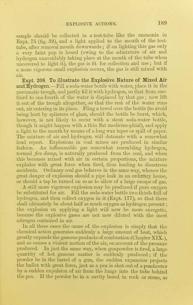 sample should be collected in ca test-tube like the ammonia in Expt, 75 (fig. 59), and a light appHed to the mouth of the test- tube, after removal mouth downwards; if on lighting this gas only a very faint pop is heard (owing to the admixture of air and hydrogen unavoidably taking place at the mouth of the tube when uncovered to light it), the gas is fit for collection and use; but if a more vigorous small explosion occurs, the gas is still mixed with air. Expt. 208. To illustrate the Explosive Nature of Mixed Air and Hydrogen.—Fill a soda-Avater bottle with water, place it in the pneumatic trough, and partly fill it with hydrogen, so that from one- third to one-fourth of the water is displaced by that gas; now lift it out of the trough altogether, so that the rest of the water runs out, air entering in its place. Fling a towel over the bottle (to avoid being hurt by splmters of glass, should the bottle be burst, which, however, is not likely to occur with a stout soda-water bottle, though it might happen with a thin flat medicine-phial), and apply a hght to the mouth by means of a long wax taj)er or spill of paper. The mixture of air and hydrogen will detonate with a somewhat loud report. Explosions in coal mines are produced in similar fashion. An inflammable gas somewhat resembling hydrogen, termed fire clamp, is naturally produced from the coal, and when this becomes mixed with air in certain proportions, the mixture explodes with great force when fired, thus leading to disastrous accidents. Ordinary coal gas behaves m the same Avay, whence the great danger of explosion should a pipe leak in an ordintiry house, or should a tap be turned on so as to allow of a large escape of gas. A still more vigorous explosion may be produced if pure oxygen be substituted for air. Fill the soda-water bottle two-thirds full of hydrogen, and then collect oxygen in it (Expt. 177), so that there shall idtimately be about half as much oxygen as hydrogen present; the explosion on applyuig a light will now be more energetic, because the explosive gases are not now diluted with the inert nitrogen contained in air. In all these cases the cause of the explosion is simply that the chemical action generates suddenly a large amount of heat, which greatly expands the gaseous products of combustion (Chapter XIX.), and so causes a violent motion of the air, on accoimt of the pressure produced. In just the same way, when gunpowder is fired, a large (quantity of hot gaseous matter is suddenly produced; if the powder be in the barrel of a grm, the sudden expansion projects the bullet with great force, just as a pea is shot out of a peashooter by a sudden expulsion of air from tlie lungs into the tube behind the pea. If the powder be in a cavity bored in rock or stone, as