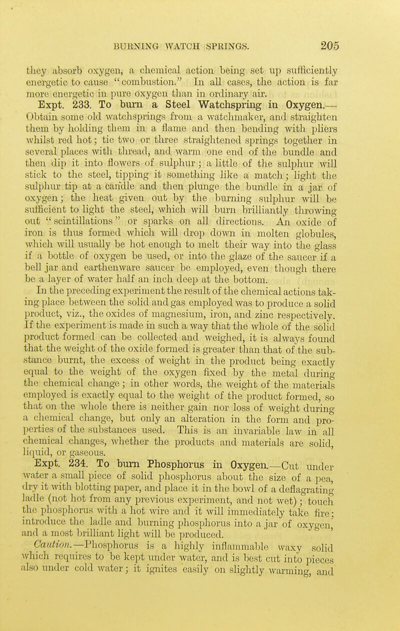 they absorb oxygen, a chemical action being set up sufficiently energetic to cause combustion. In all cases, the action is far more energetic in pure oxygen than in ordinary air. Expt. 233. To burn a Steel Watchspring in Oxygen.— Obtain some old watchsprings from a watchmaker, and straighten them by holding them in a flame and then bending with pliers Avhilst red hot; tie two or three straightened springs together in several places with thread, and warm one end of the bundle and then dip it into flowers of sulphur; a little of the sulphur will stick to the steel, tipping it something like a match; hght the sidphur tip at a candle and then plunge the bundle in a jar of oxygen; the heat given out by the burning sulphur will be sufficient to light the steel, which will burn brilliantly throwing out  scintillations or sparks on all directions. An oxide of iron is thus formed wliich will drop down in molten globules, which will usiially be hot enough to melt their way into the glass if a bottle of oxygen be used, or into the glaze of the saucer if a bell jar and earthenware saucer be employed, even though there be a layer of water half an inch deep at the bottom. In the preceding experiment the result of the chemical actions tak- ing place between the solid and gas employed was to produce a soHd product, viz., the oxides of magnesium, iron, and zinc respectively. If the experiment is made in such a way that the whole of the solid product formed can be collected and weighed, it is always found that the weight of the oxide formed is greater than that of the sub- stance burnt, the excess of weight in the product being exactly equal to the Aveight of the oxygen fixed by the metal during the chemical change; in other words, the weight of the materials employed is exactly equal to the weight of the product formed, so that on the whole there is neither gain nor loss of weight during a chemical change, but only an alteration in the form and pro- perties of the substances used. This is an invariable law in aU chemical changes, whether the products and materials are solid, liquid, or gaseous. ' Expt. 234. To bum Phosphorus in Oxygen.—Cut under water a small piece of solid phosphorus about the size of a pea, dry it with blotting paper, and place it in the bowl of a deflagrating ladle (not hot from any previous experiment, and not wet); touch the phosphorus witJi a hot wire and it Avill immediately take fire; introduce the ladle and burning phosphorus into a jar of oxygen,' and a most brilliant light will be produced. ' CaiiHon.—V]ios])hoYim is a liighly inflanunable waxy solid which requires to be kept under water, and is best cut into pieces also under cold Avater; it ignites easily on slightly Avarming, and