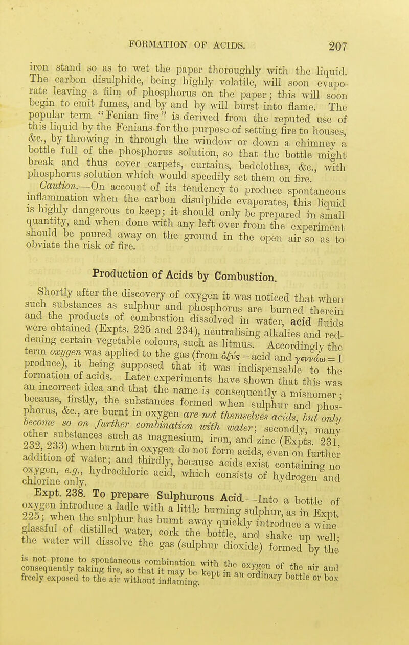 iron stand so as to wet the paper thoroughly with the liquid. The carbon disulphide, being highly volatile, will soon evapo- rate leavnig a fihn of phosphorus on the paper; this wiU soon begni to emit fiunes, and by and by will burst into flame. The popular term Penian fii-e is derived from the reputed use of this liquid by the Fenians for the purpose of setting fire to houses &c. by throwing in through the Mmidow or down a chimney a bottle full of the phosphorus solution, so that the bottle might break and thus cover carpets, curtains, bedclothes, &c., with phosphorus solution which would speedily set them on fire _ Caution.—On account of its tendency to produce spontaneous inflammation when the carbon disulphide evaporates, this liquid is highly dangerous to keep; it should only be prepared in small quantity and when done ^vith any left over from the experiment should be poured away on the ground in the open air so as to obviate the risk of fire. Production of Acids by Combustion. Shortly after the discovery of oxygen it was noticed that when such substances as sulphur and phosphorus are bm^ned therein and the products of combustion dissolved in water, acid fluids were obtained (Expts 225 and 234), neutralising alkalies and red- dening certam vegetable colours, such as litmus. Accordin-lv the term oxygen was apphed to the gas (from 6i^, = acid and yeuvdi = I produce). It being supposed that it was indispensable to the formation of acids. Later experiments have shown that this was an mcorrect Idea and that the name is consequently a misnomer because, firstly, the substances formed when sulplaur and phos- phorus, &c., are burnt m oxygen are not themselvel acids, butonll become so on further comUnation with water; second y manv 9?9%r^tri t- i-n, and^zinc (Expts. 2sT 232 233) when burnt in oxygen do not form acids, even on fm^ther addition of water; and thirdly, because acids exi t containSfno cwS;:n^;.'^'^''°^^^ -^^^^^ ^ «f hydrogen Ind Expt 238 To prepare Sulphurous Acid.-Into a bottle of oxygen introduce a ladle with a little burning sulphu^ as in Exnt 225; when the sulphur has burnt away quickly introdu e a W glassful of distilled water, cork the bottle, and shat up well- the water ^vlll dissolve the gas (sulphur diaxide) formed Vthe freely\xposid to the air' without inSalni^g. ^ ' ^-^t*!^