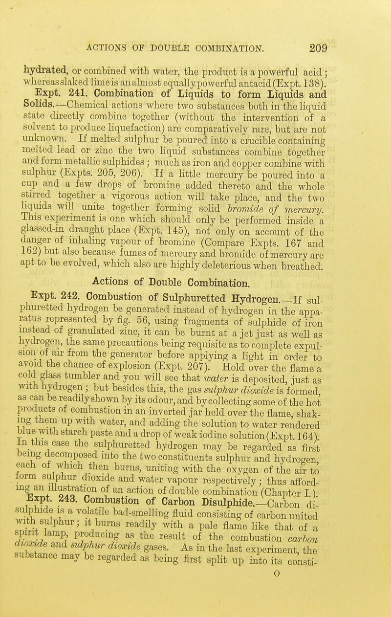 hydrated, or combined with water, the product is a powerful acid; whereasslaked limeis an almost equally powerful antacid(Expt. 138). Expt. 241. Combination of Liquids to form Liquids and Solids.—Chemical actions where two substances both in the liquid state directly combine together (without the intervention of a solvent to produce liquefaction) are comparatively rare, but are not unknown. If melted sulphur be poured into a crucible containing melted lead or zinc the two liquid substances combine together and form metallic sulphides; much as iron and copper combine with sulphur (Expts. 205, 206). If a little mercury be poured into a cup and a few drops of bromine added thereto and the whole stirred together a vigorous action will take place, and the two liquids wiU unite together forming solid bromide of mercunj. This experiment is one which should only be performed inside a glassed-in draught place (Expt. 145), not only on account of the danger of inhahng vapour of bromine (Compare Expts. 167 and 162) but also because fiimes of mercury and bromide of mercury are apt to be evolved, which also are highly deleterious when breathed. Actions of Double Combination. Expt. 242. Combustion of Sulphuretted Hydrogen.—If sul- phuretted hydrogen be generated instead of hydrogen in the appa- ratus represented by fig. 56, using fragments of sulphide of iron instead of granulated zinc, it can be burnt at a jet just as well as hydrogen, the same precautions being requisite as to complete expul- sion of air from the generator before applying a light in order to avoid the chance of explosion (Expt. 207). Hold over the flame a cold glass tumbler and you wiU see that loater is deposited, just as with hydrogen; but besides this, the gas sulphur dioxide is formed as can be readHy shown by its odour, and by collecting some of the hot products of combustion in an inverted jar held over the flame, shak- ing them up with water, and adding the solution to water rendered blue with starch paste and a drop of weak iodine solution (Expt 164) In this case the sulphuretted hydrogen may be regarded as first being decomposed into the two constituents sulphur and hydrogen each of which then burns, uniting with the oxygen of the air to torm sulphur dioxide and water vapour respectively; thus afiord- ing an lUustration of an action of double combination (Chapter I) ±.xpt. 243. Combustion of Carbon Bisulphide.—Carbon di- sulphide is a volatile bad-smelling fluid consisting of carbon united with sulphur; it burns readily with a pale flame like that of a 1^^ producing as the result of the combustion carbon dzoxtde and sulphur dioxide gases. As in the last experiment, the substance may be regarded as being first split up into its consti- O